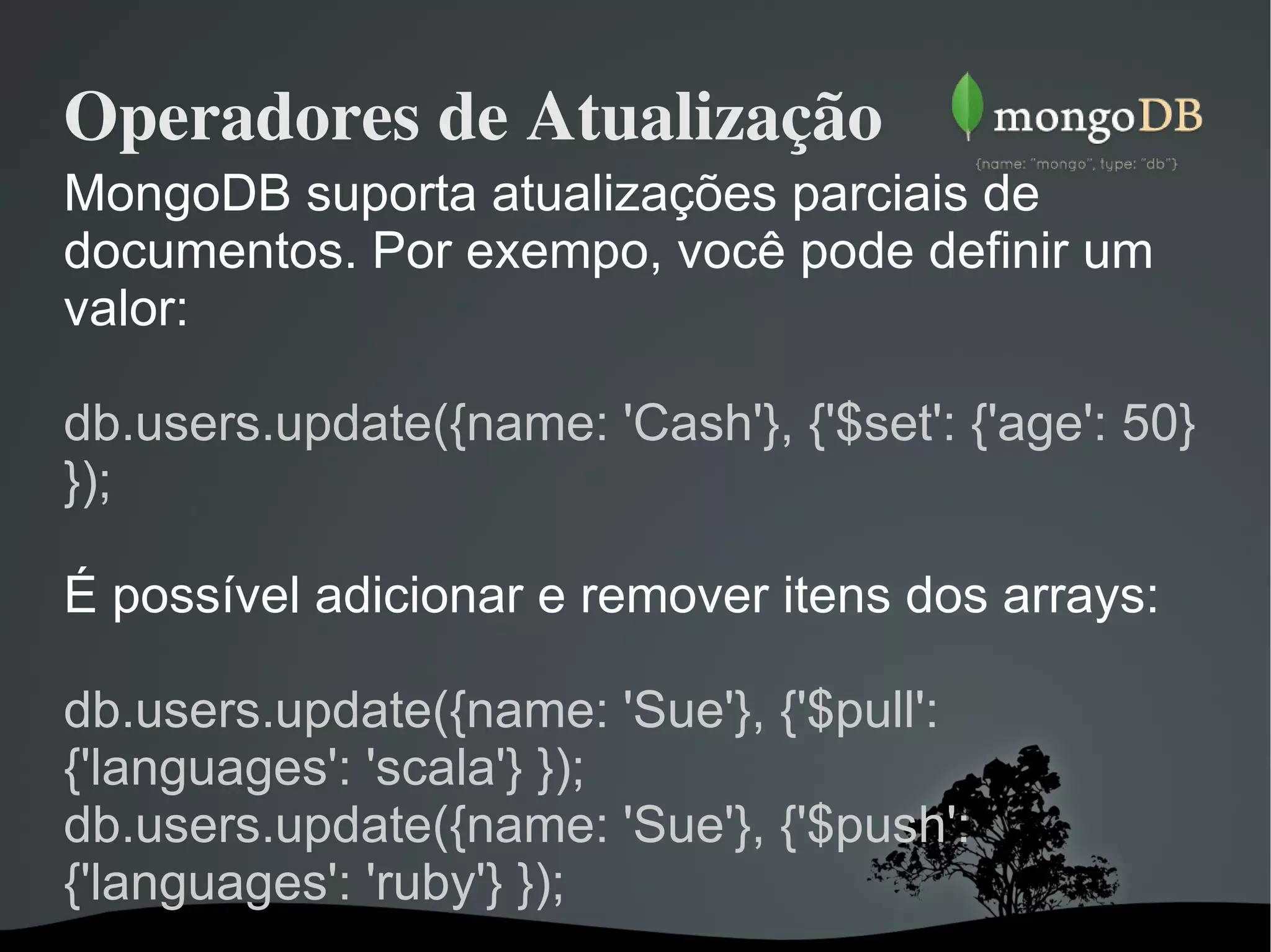 Operadores de Atualização MongoDB suporta atualizações parciais de documentos. Por exempo, você pode definir um valor: db.users.update({name: 'Cash'}, {'$set': {'age': 50} });  É possível adicionar e remover itens dos arrays: db.users.update({name: 'Sue'}, {'$pull': {'languages': 'scala'} }); db.users.update({name: 'Sue'}, {'$push': {'languages': 'ruby'} });  