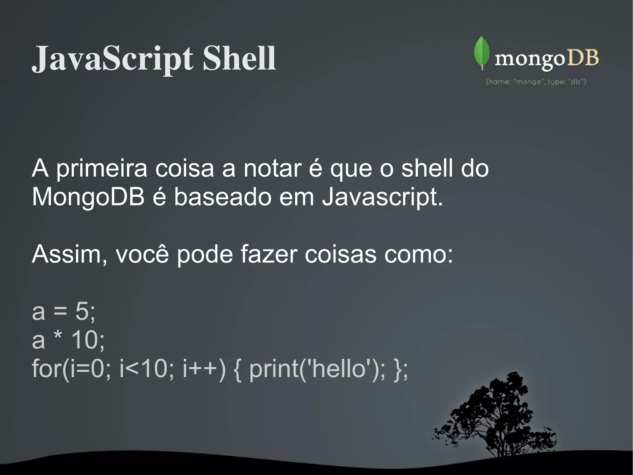 JavaScript Shell A primeira coisa a notar é que o shell do MongoDB é baseado em Javascript. Assim, você pode fazer coisas como: a = 5; a * 10; for(i=0; i<10; i++) { print('hello'); }; 