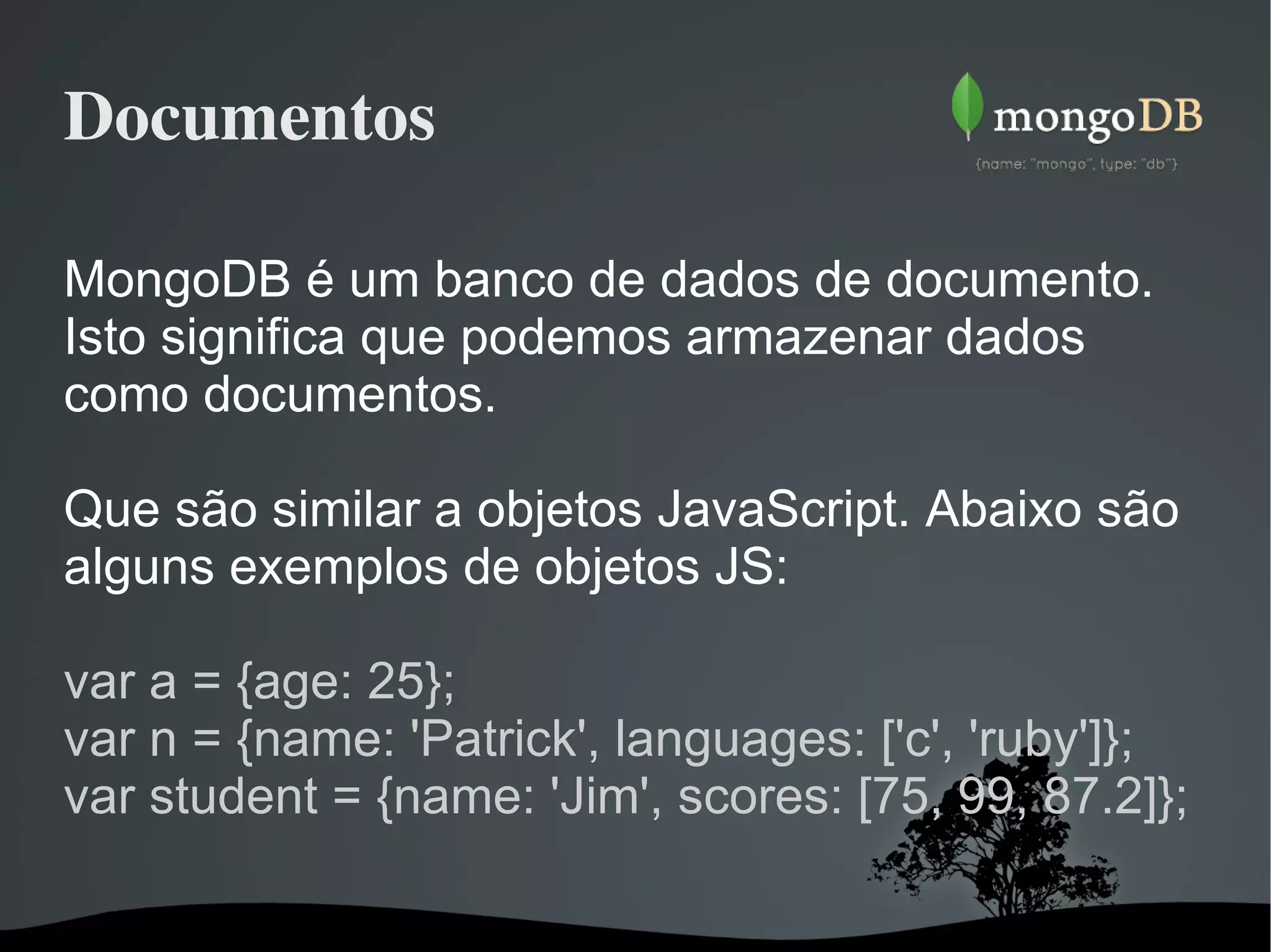 Documentos MongoDB é um banco de dados de documento. Isto significa que podemos armazenar dados como documentos. Que são similar a objetos JavaScript. Abaixo são alguns exemplos de objetos JS: var a = {age: 25}; var n = {name: 'Patrick', languages: ['c', 'ruby']}; var student = {name: 'Jim', scores: [75, 99, 87.2]}; 