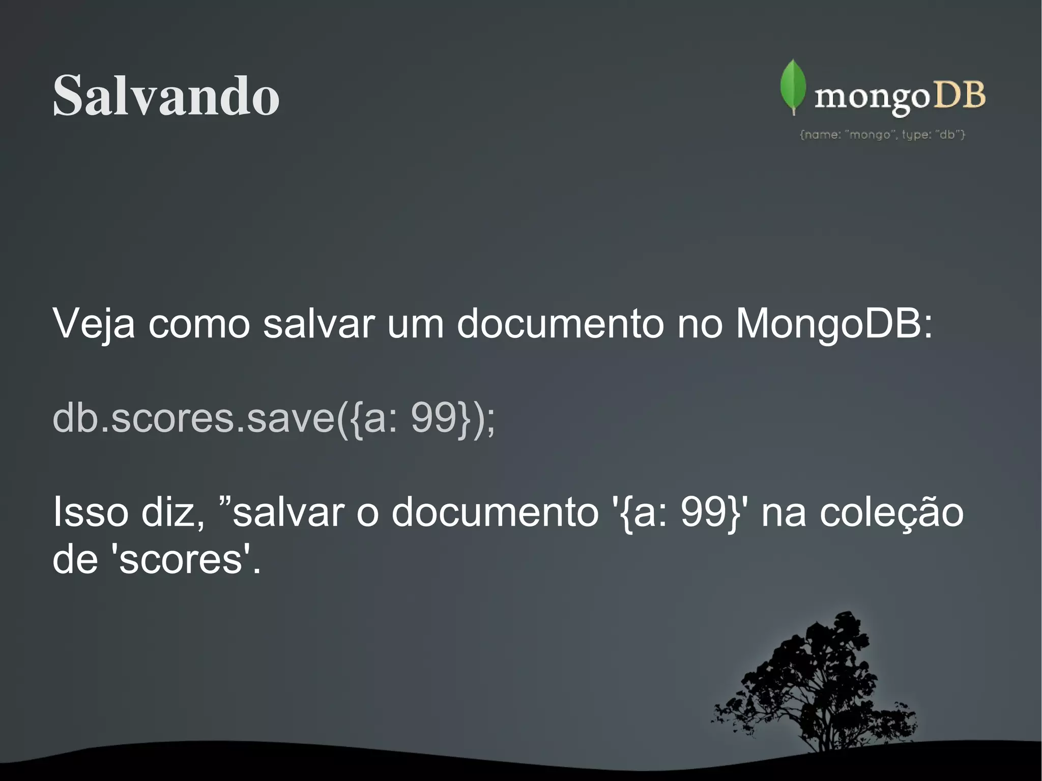 Salvando Veja como salvar um documento no MongoDB: db.scores.save({a: 99}); Isso diz, ”salvar o documento '{a: 99}' na coleção de 'scores'. 