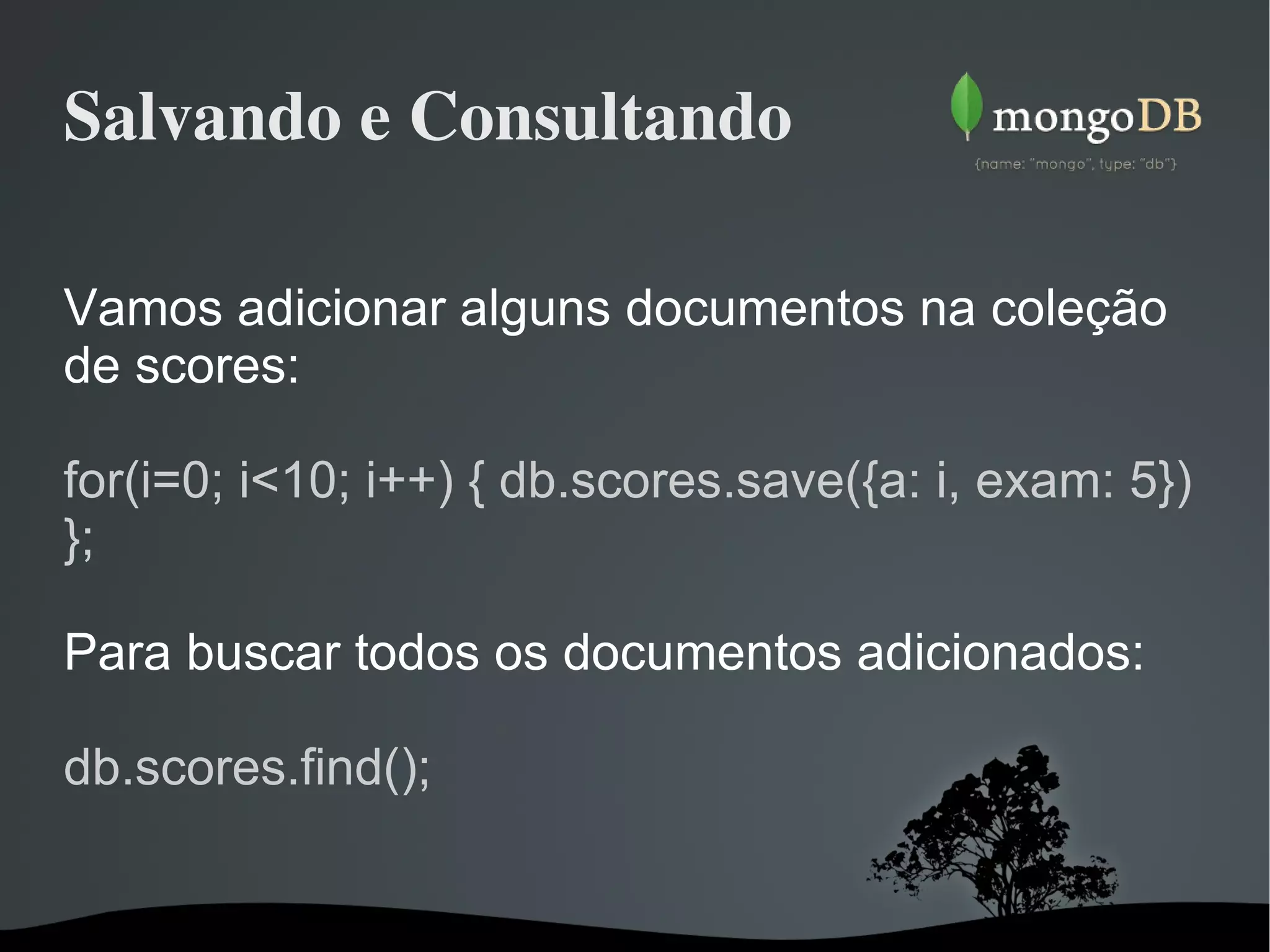 Salvando e Consultando Vamos adicionar alguns documentos na coleção de scores: for(i=0; i<10; i++) { db.scores.save({a: i, exam: 5}) }; Para buscar todos os documentos adicionados: db.scores.find(); 