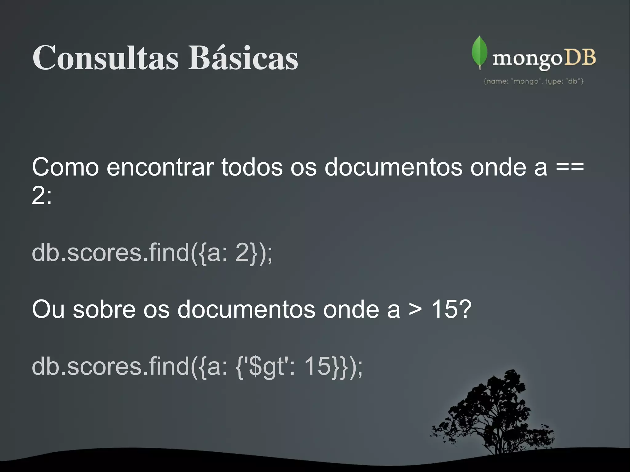 Consultas Básicas Como encontrar todos os documentos onde a == 2: db.scores.find({a: 2}); Ou sobre os documentos onde a > 15? db.scores.find({a: {'$gt': 15}}); 