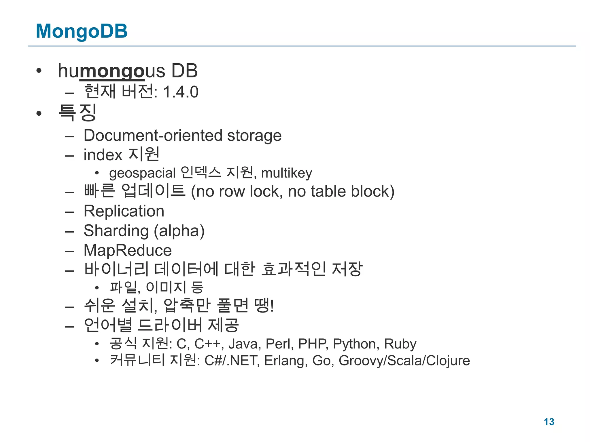 MongoDBhumongous DB현재 버전:1.4.0특징Document-oriented storageindex 지원geospacial 인덱스 지원, multikey빠른 업데이트 (no row lock, no table block)ReplicationSharding (alpha)MapReduce바이너리 데이터에 대한 효과적인 저장파일, 이미지 등쉬운 설치, 압축만 풀면 땡!언어별 드라이버 제공공식 지원: C, C++, Java, Perl, PHP, Python, Ruby커뮤니티 지원: C#/.NET, Erlang, Go, Groovy/Scala/Clojure13