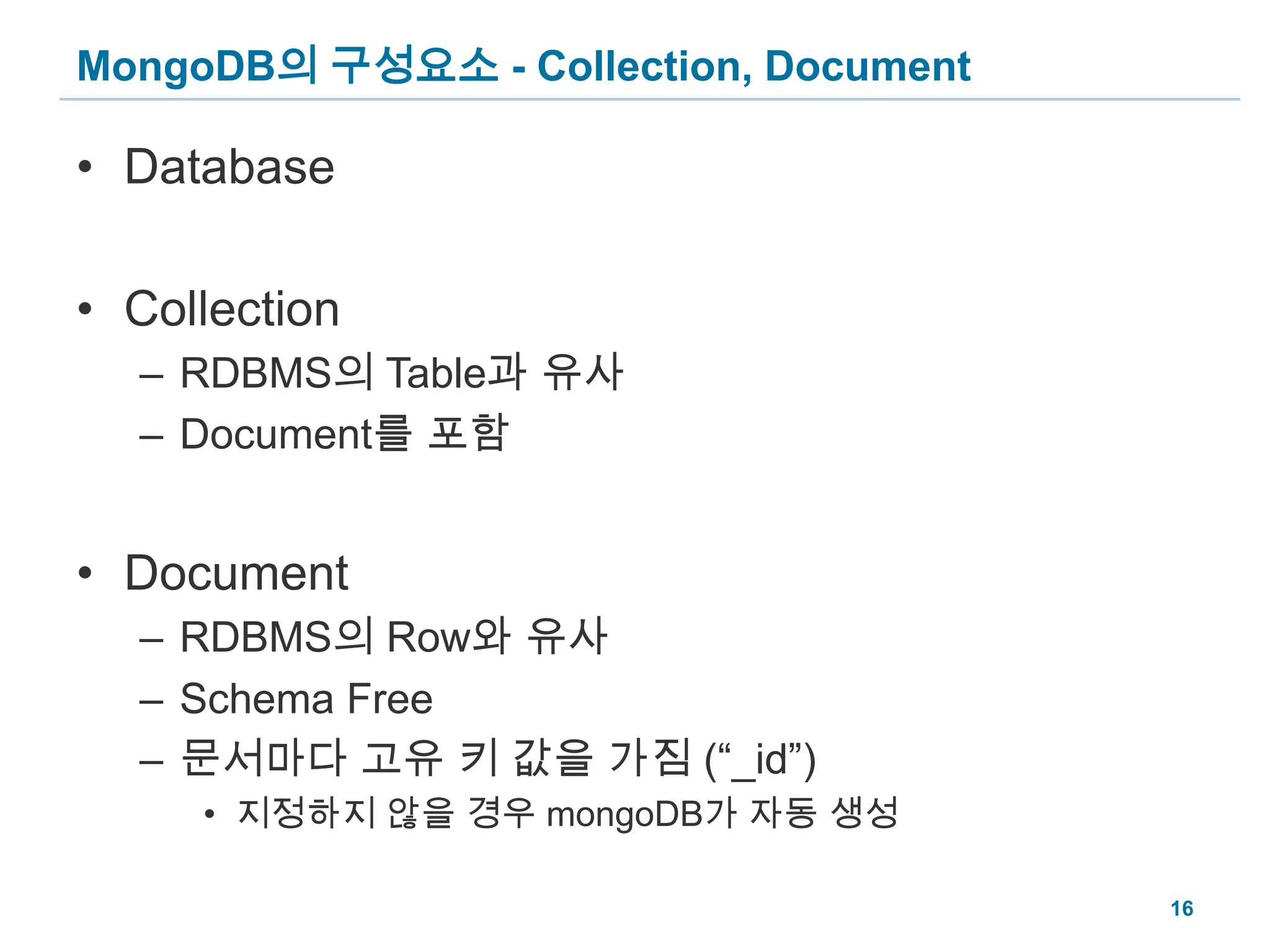 MongoDB의 구성요소 - Collection, DocumentDatabaseCollectionRDBMS의 Table과 유사Document를 포함DocumentRDBMS의 Row와 유사Schema Free문서마다 고유 키 값을 가짐 (“_id”)지정하지 않을 경우 mongoDB가 자동 생성16