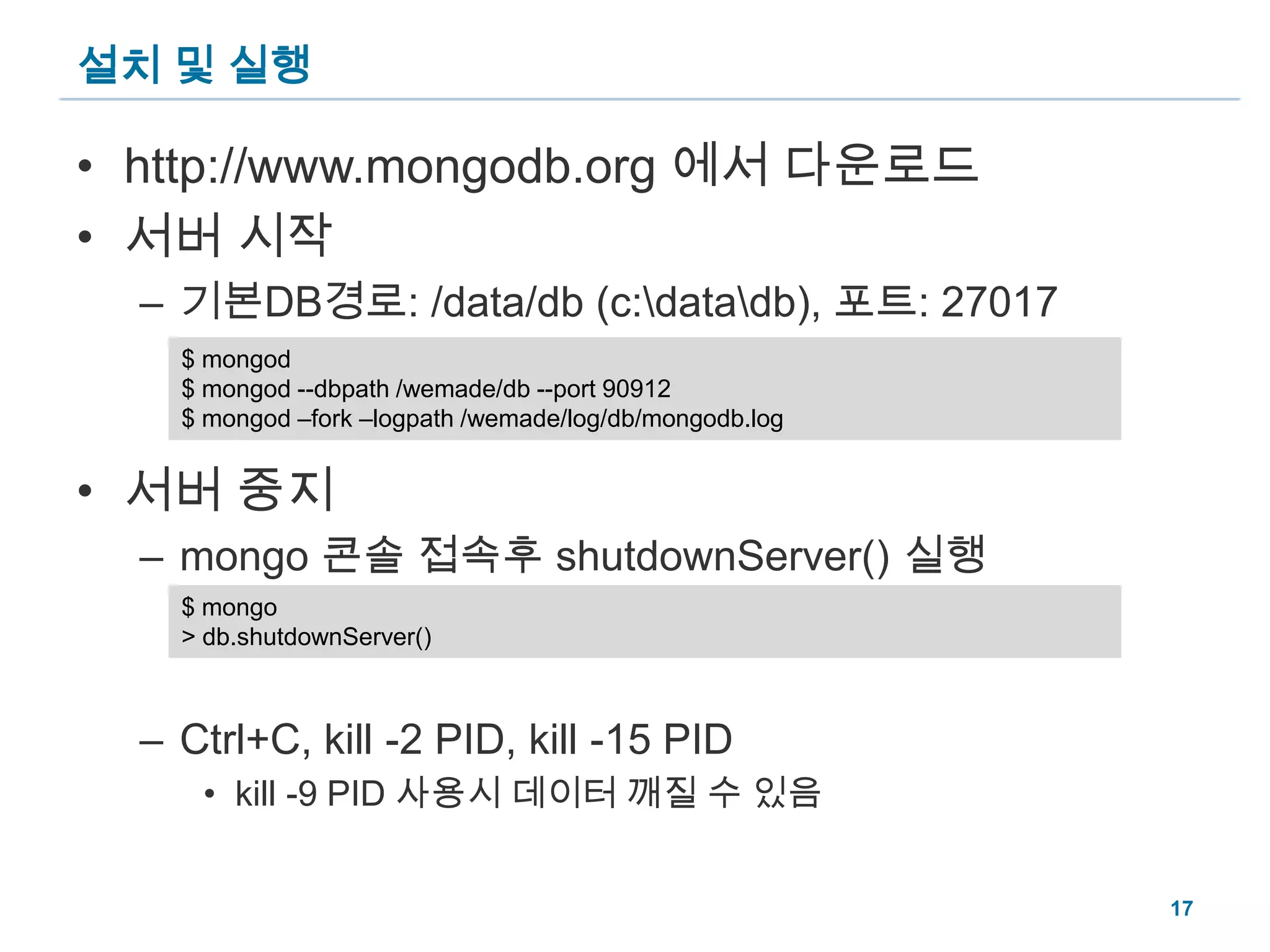 설치 및 실행http://www.mongodb.org 에서 다운로드서버 시작기본DB경로: /data/db (c:\data\db), 포트: 27017서버 중지mongo 콘솔 접속후 shutdownServer() 실행Ctrl+C, kill -2 PID, kill -15 PIDkill -9 PID 사용시 데이터 깨질 수 있음$ mongod$ mongod --dbpath /wemade/db --port 90912$ mongod –fork –logpath /wemade/log/db/mongodb.log$ mongo> db.shutdownServer()17