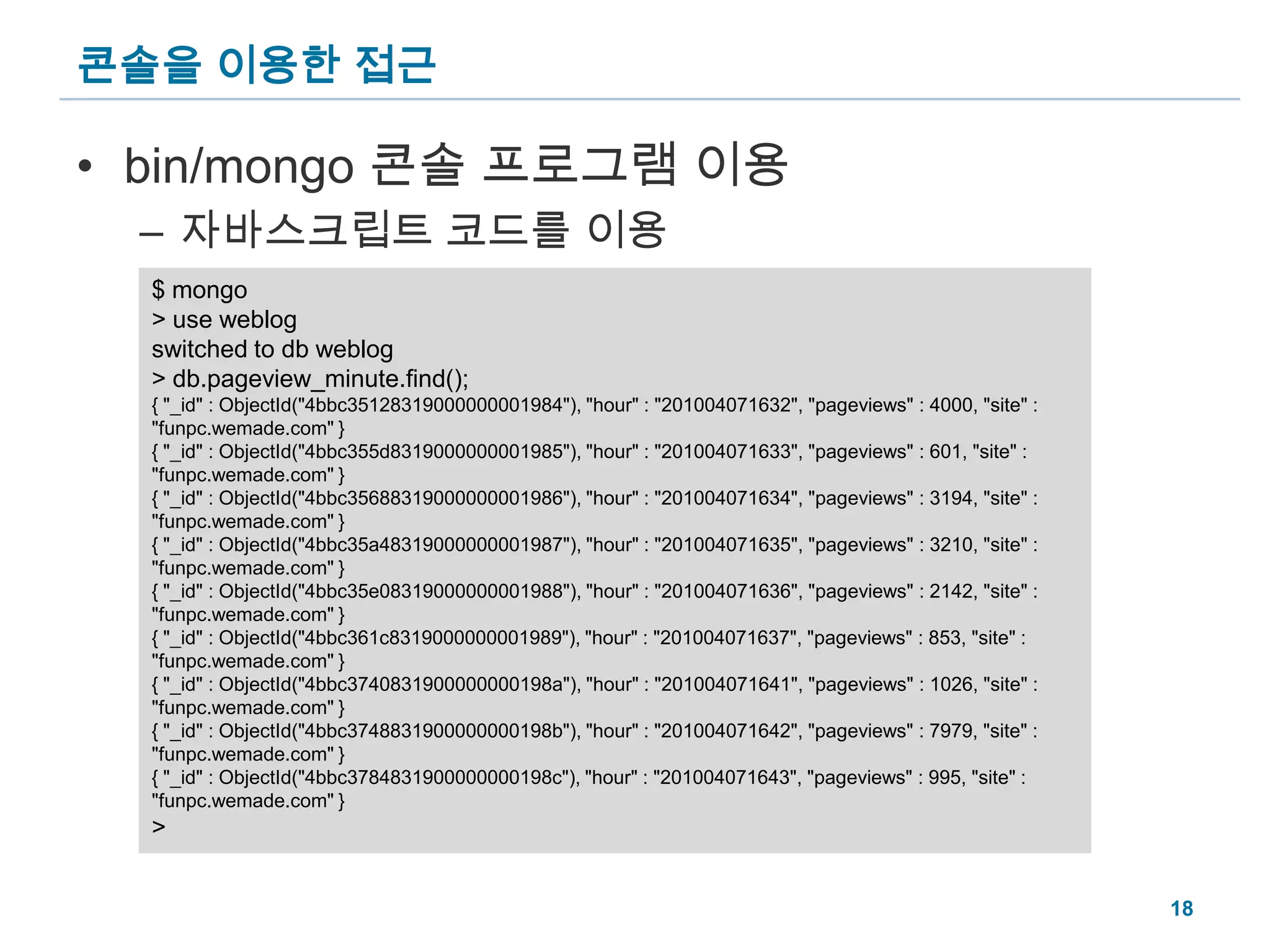 콘솔을 이용한 접근bin/mongo 콘솔 프로그램 이용자바스크립트 코드를 이용$ mongo> use weblogswitched to db weblog> db.pageview_minute.find();{ "_id" : ObjectId("4bbc35128319000000001984"), "hour" : "201004071632", "pageviews" : 4000, "site" : "funpc.wemade.com" }{ "_id" : ObjectId("4bbc355d8319000000001985"), "hour" : "201004071633", "pageviews" : 601, "site" : "funpc.wemade.com" }{ "_id" : ObjectId("4bbc35688319000000001986"), "hour" : "201004071634", "pageviews" : 3194, "site" : "funpc.wemade.com" }{ "_id" : ObjectId("4bbc35a48319000000001987"), "hour" : "201004071635", "pageviews" : 3210, "site" : "funpc.wemade.com" }{ "_id" : ObjectId("4bbc35e08319000000001988"), "hour" : "201004071636", "pageviews" : 2142, "site" : "funpc.wemade.com" }{ "_id" : ObjectId("4bbc361c8319000000001989"), "hour" : "201004071637", "pageviews" : 853, "site" : "funpc.wemade.com" }{ "_id" : ObjectId("4bbc3740831900000000198a"), "hour" : "201004071641", "pageviews" : 1026, "site" : "funpc.wemade.com" }{ "_id" : ObjectId("4bbc3748831900000000198b"), "hour" : "201004071642", "pageviews" : 7979, "site" : "funpc.wemade.com" }{ "_id" : ObjectId("4bbc3784831900000000198c"), "hour" : "201004071643", "pageviews" : 995, "site" : "funpc.wemade.com" }>18