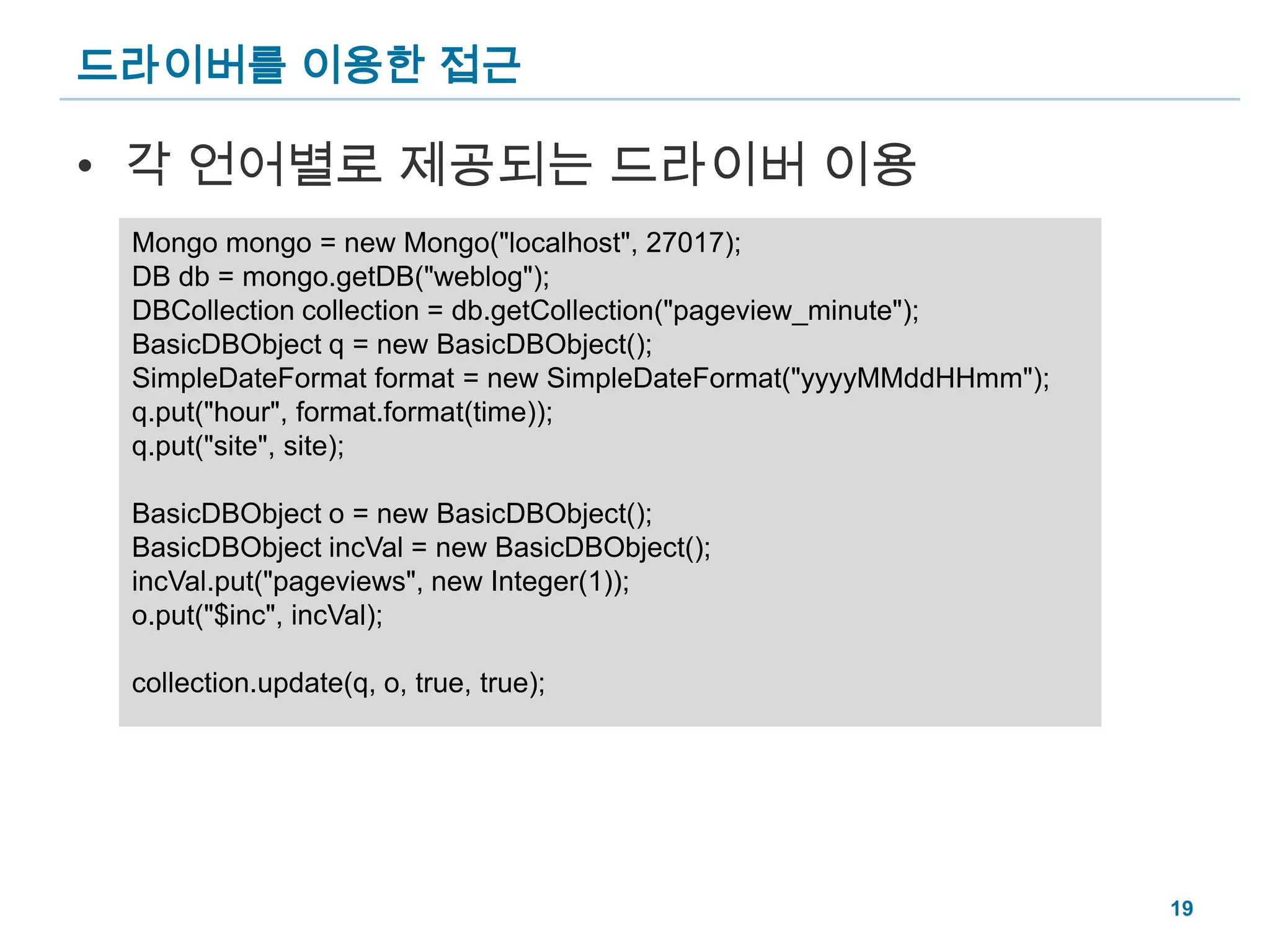드라이버를 이용한 접근각 언어별로 제공되는 드라이버 이용Mongo mongo = new Mongo("localhost", 27017);DB db = mongo.getDB("weblog");DBCollection collection = db.getCollection("pageview_minute");BasicDBObject q = new BasicDBObject();SimpleDateFormat format = new SimpleDateFormat("yyyyMMddHHmm");q.put("hour", format.format(time));q.put("site", site);BasicDBObject o = new BasicDBObject();BasicDBObject incVal = new BasicDBObject();incVal.put("pageviews", new Integer(1));o.put("$inc", incVal);collection.update(q, o, true, true);19