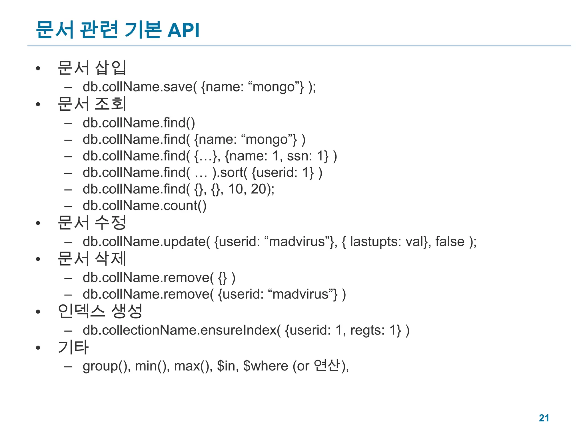 문서 관련 기본 API문서 삽입db.collName.save( {name: “mongo”} );문서 조회db.collName.find()db.collName.find( {name: “mongo”} )db.collName.find( {…}, {name: 1, ssn: 1} )db.collName.find( … ).sort( {userid: 1} )db.collName.find( {}, {}, 10, 20);db.collName.count()문서 수정db.collName.update( {userid: “madvirus”}, { lastupts: val}, false );문서 삭제db.collName.remove( {} )db.collName.remove( {userid: “madvirus”} )인덱스 생성db.collectionName.ensureIndex( {userid: 1, regts: 1} )기타group(), min(), max(), $in, $where (or 연산), 21
