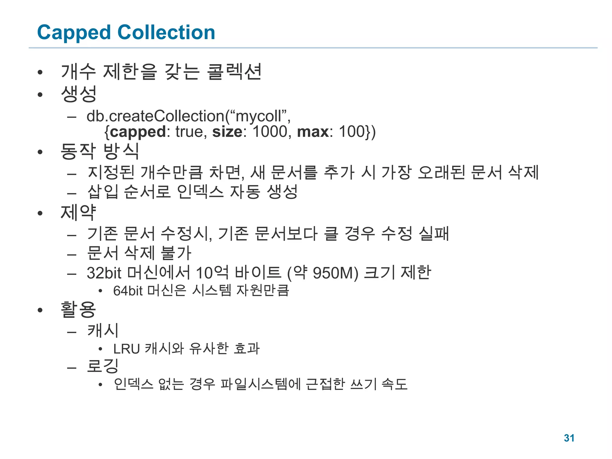 Capped Collection개수 제한을 갖는 콜렉션생성db.createCollection(“mycoll”, {capped: true, size: 1000, max: 100})동작 방식지정된 개수만큼 차면, 새 문서를 추가 시 가장 오래된 문서 삭제삽입 순서로 인덱스 자동 생성제약기존 문서 수정시, 기존 문서보다 클 경우 수정 실패문서 삭제 불가32bit 머신에서 10억 바이트 (약 950M) 크기 제한64bit 머신은 시스템 자원만큼활용캐시LRU 캐시와 유사한 효과로깅인덱스 없는 경우 파일시스템에 근접한 쓰기 속도31