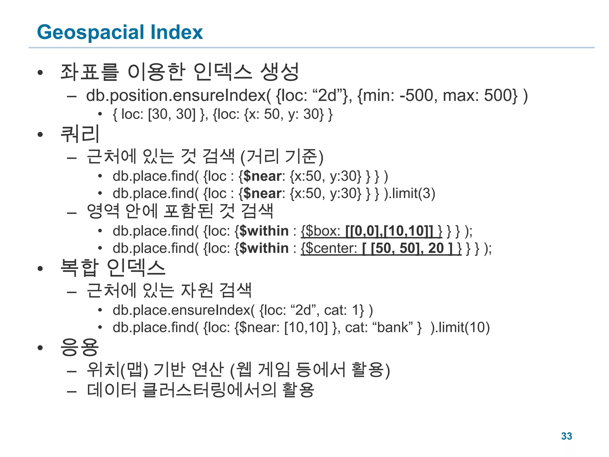 Geospacial Index좌표를 이용한 인덱스 생성db.position.ensureIndex( {loc: “2d”}, {min: -500, max: 500} ){ loc: [30, 30] }, {loc: {x: 50, y: 30} }쿼리근처에 있는 것 검색 (거리 기준)db.place.find( {loc : {$near: {x:50, y:30} } } )db.place.find( {loc : {$near: {x:50, y:30} } } ).limit(3)영역 안에 포함된 것 검색db.place.find( {loc: {$within : {$box: [[0,0],[10,10]] } } } );db.place.find( {loc: {$within : {$center: [ [50, 50], 20 ] } } } );복합 인덱스근처에 있는 자원 검색db.place.ensureIndex( {loc: “2d”, cat: 1} )db.place.find( {loc: {$near: [10,10] }, cat: “bank” } ).limit(10)응용위치(맵) 기반 연산 (웹 게임 등에서 활용)데이터 클러스터링에서의 활용33