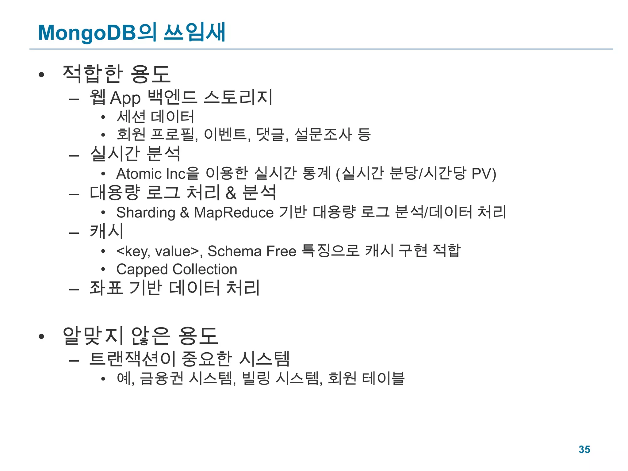 MongoDB의 쓰임새적합한 용도웹 App 백엔드 스토리지세션 데이터회원 프로필, 이벤트, 댓글, 설문조사 등실시간 분석Atomic Inc을 이용한 실시간 통계 (실시간 분당/시간당 PV)대용량 로그 처리 & 분석Sharding & MapReduce 기반 대용량 로그 분석/데이터 처리캐시<key, value>, Schema Free 특징으로 캐시 구현 적합Capped Collection좌표 기반 데이터 처리알맞지 않은 용도트랜잭션이 중요한 시스템예, 금융권 시스템, 빌링 시스템, 회원 테이블35