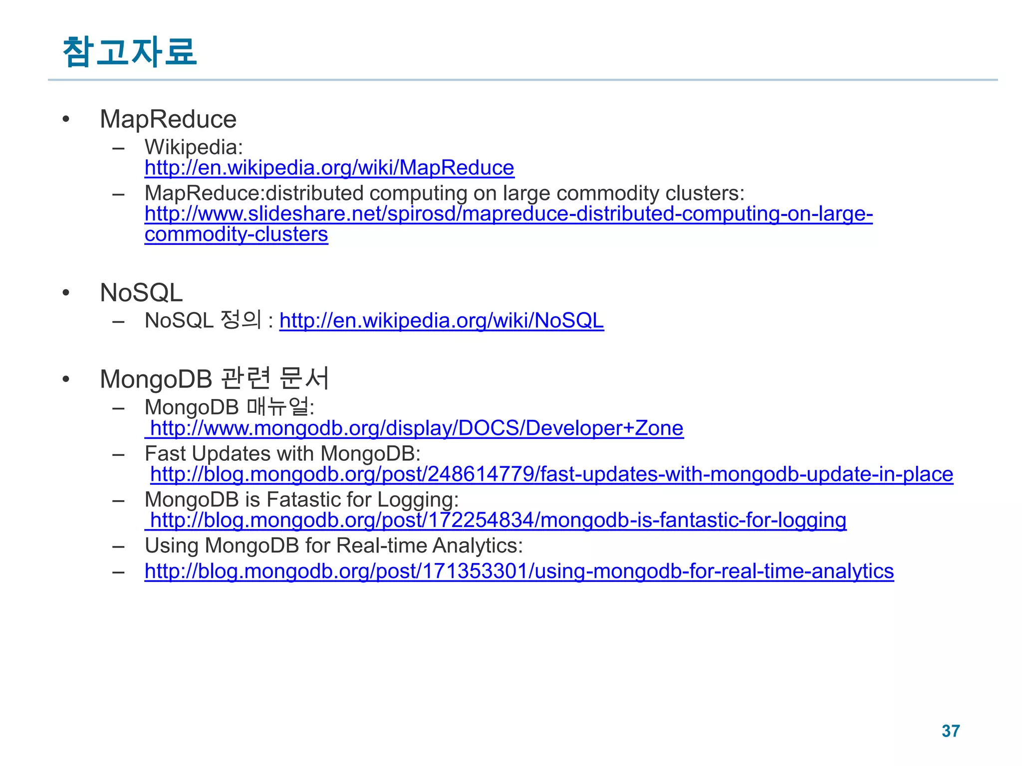 참고자료MapReduceWikipedia:http://en.wikipedia.org/wiki/MapReduceMapReduce:distributed computing on large commodity clusters:http://www.slideshare.net/spirosd/mapreduce-distributed-computing-on-large-commodity-clustersNoSQLNoSQL 정의 : http://en.wikipedia.org/wiki/NoSQLMongoDB 관련 문서MongoDB 매뉴얼: http://www.mongodb.org/display/DOCS/Developer+ZoneFast Updates with MongoDB:http://blog.mongodb.org/post/248614779/fast-updates-with-mongodb-update-in-placeMongoDB is Fatastic for Logging: http://blog.mongodb.org/post/172254834/mongodb-is-fantastic-for-loggingUsing MongoDB for Real-time Analytics:http://blog.mongodb.org/post/171353301/using-mongodb-for-real-time-analytics37