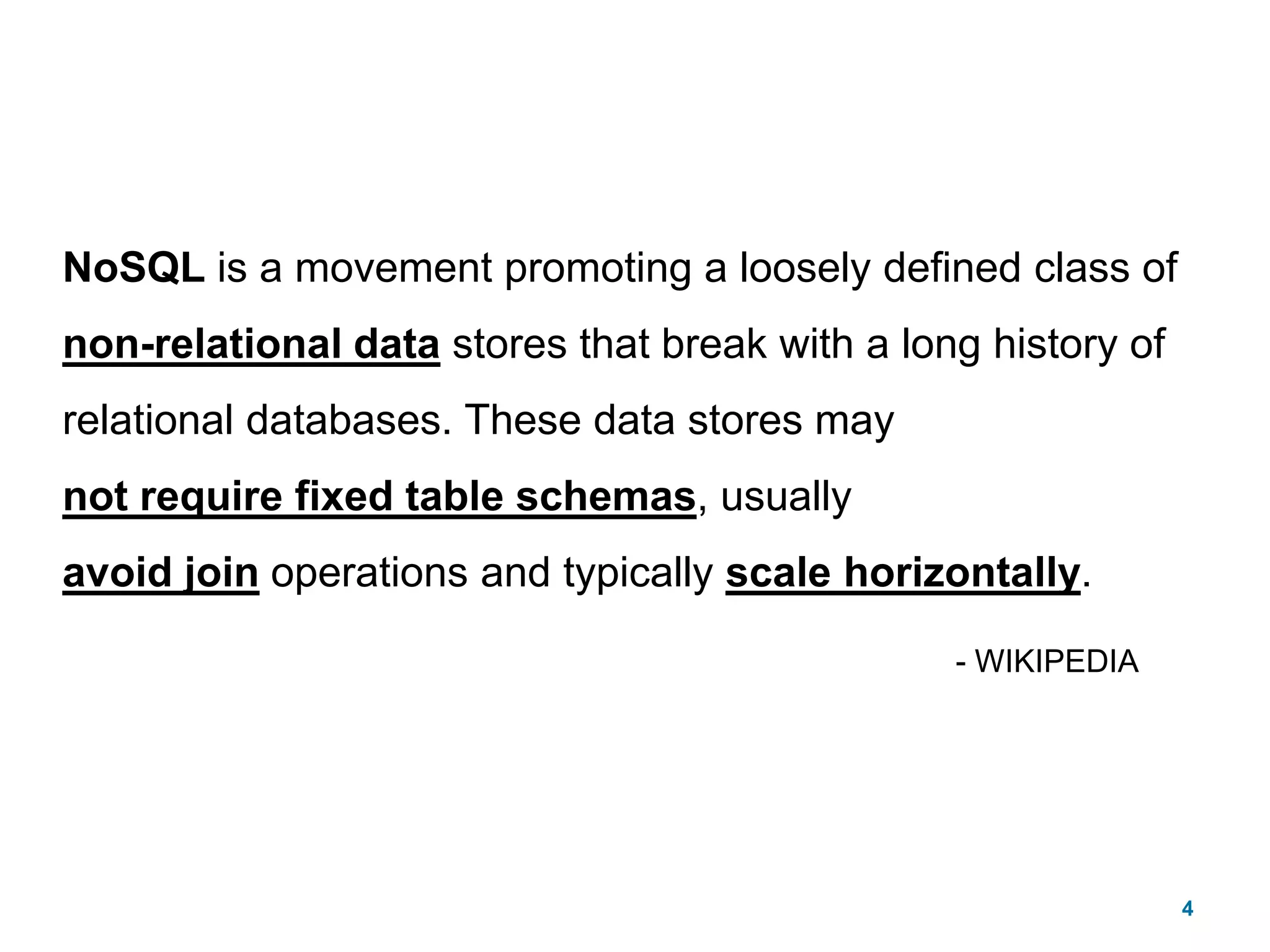 4NoSQL is a movement promoting a loosely defined class of non-relational data stores that break with a long history of relational databases. These data stores maynot require fixed table schemas, usually avoid join operations and typically scale horizontally.- WIKIPEDIA