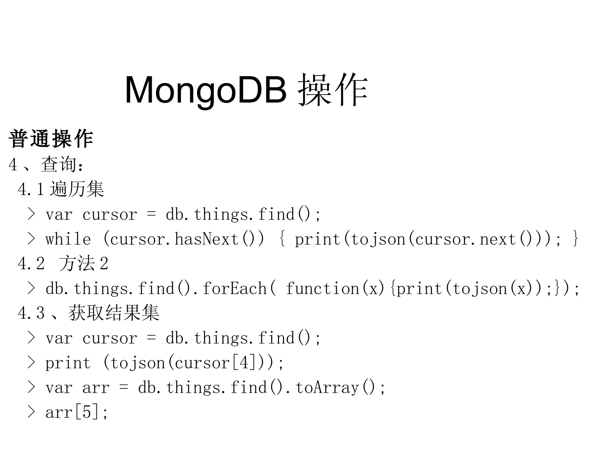 MongoDB 操作  普通操作 4 、查询： 4.1 遍历集 > var cursor = db.things.find(); > while (cursor.hasNext()) { print(tojson(cursor.next())); } 4.2  方法 2 > db.things.find().forEach( function(x){print(tojson(x));}); 4.3 、获取结果集 > var cursor = db.things.find(); > print (tojson(cursor[4])); > var arr = db.things.find().toArray(); > arr[5]; 
