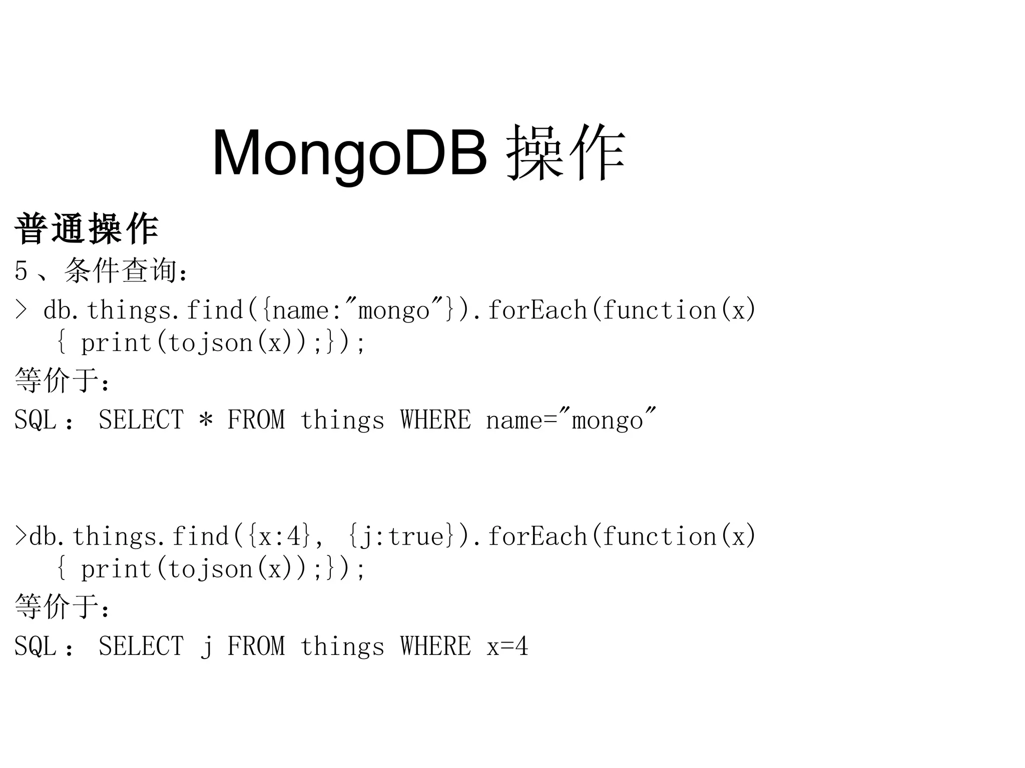 MongoDB 操作  普通操作 5 、条件查询： > db.things.find({name:&quot;mongo&quot;}).forEach(function(x) { print(tojson(x));}); 等价于：  SQL ： SELECT * FROM things WHERE name=&quot;mongo&quot; >db.things.find({x:4}, {j:true}).forEach(function(x) { print(tojson(x));}); 等价于： SQL ： SELECT j FROM things WHERE x=4 