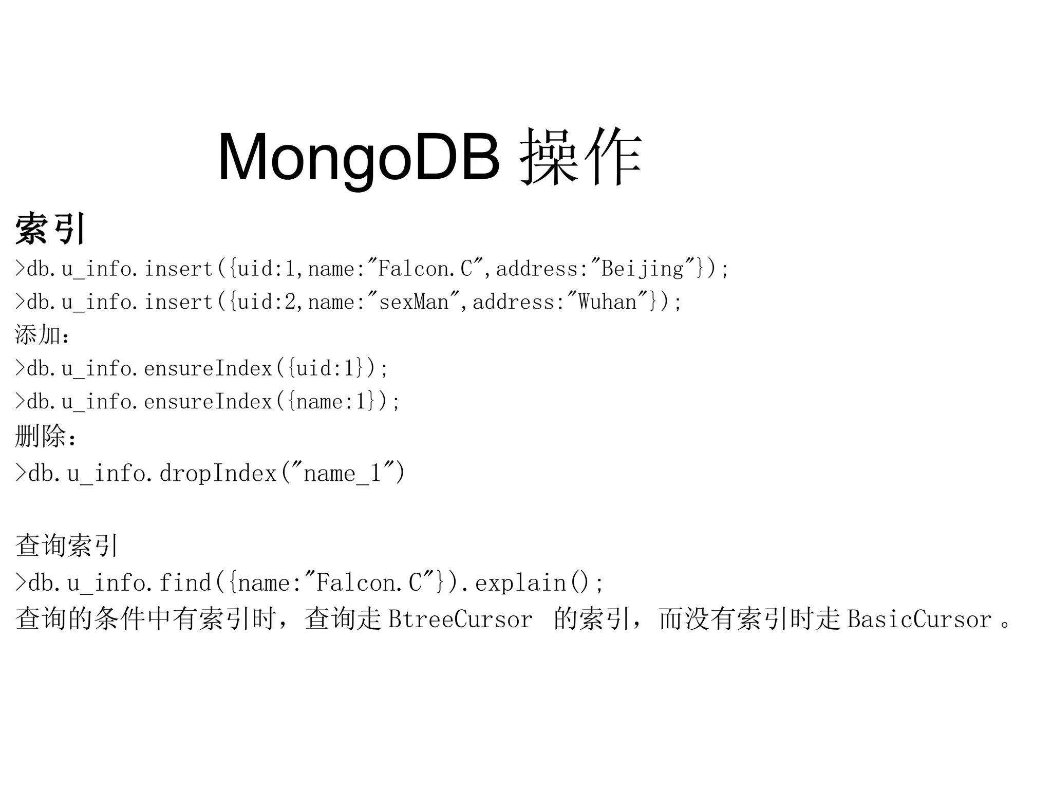 MongoDB 操作  索引 >db.u_info.insert({uid:1,name:&quot;Falcon.C&quot;,address:&quot;Beijing&quot;}); >db.u_info.insert({uid:2,name:&quot;sexMan&quot;,address:&quot;Wuhan&quot;}); 添加： >db.u_info.ensureIndex({uid:1}); >db.u_info.ensureIndex({name:1}); 删除： >db.u_info.dropIndex(&quot;name_1&quot;) 查询索引 >db.u_info.find({name:&quot;Falcon.C&quot;}).explain(); 查询的条件中有索引时，查询走 BtreeCursor  的索引，而没有索引时走 BasicCursor 。 