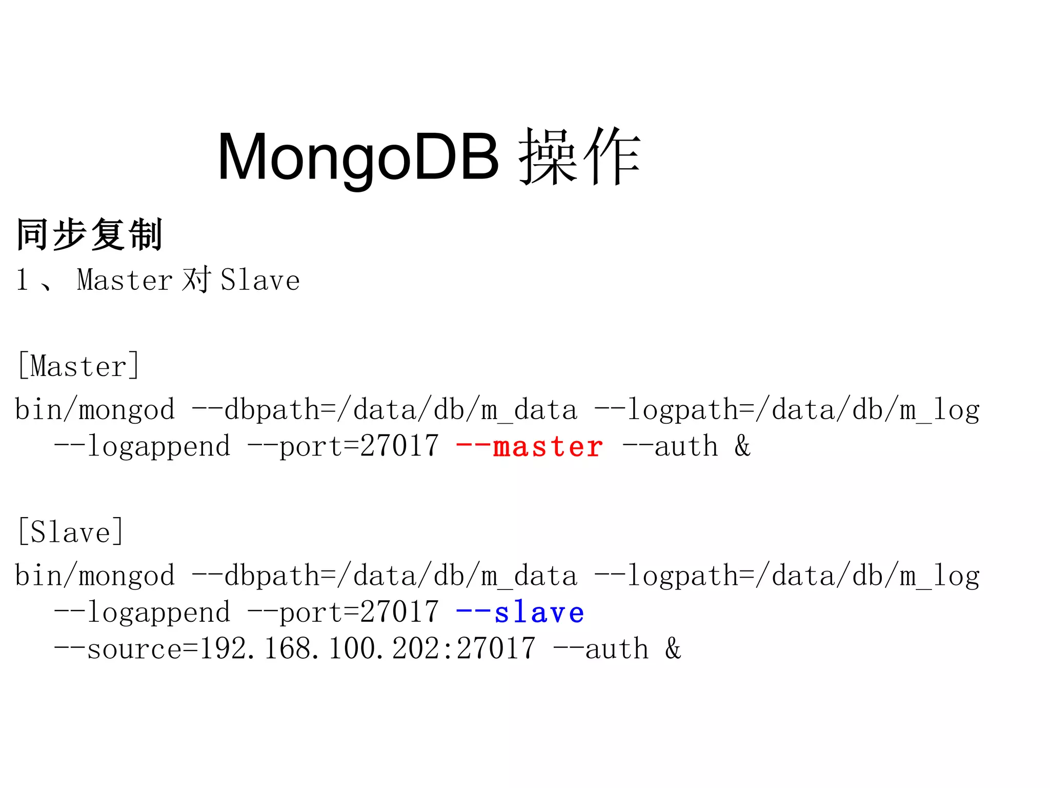 MongoDB 操作  同步复制 1 、 Master 对 Slave [Master] bin/mongod --dbpath=/data/db/m_data --logpath=/data/db/m_log  --logappend --port=27017  --master  --auth & [Slave] bin/mongod --dbpath=/data/db/m_data --logpath=/data/db/m_log  --logappend --port=27017  --slave  --source=192.168.100.202:27017 --auth & 