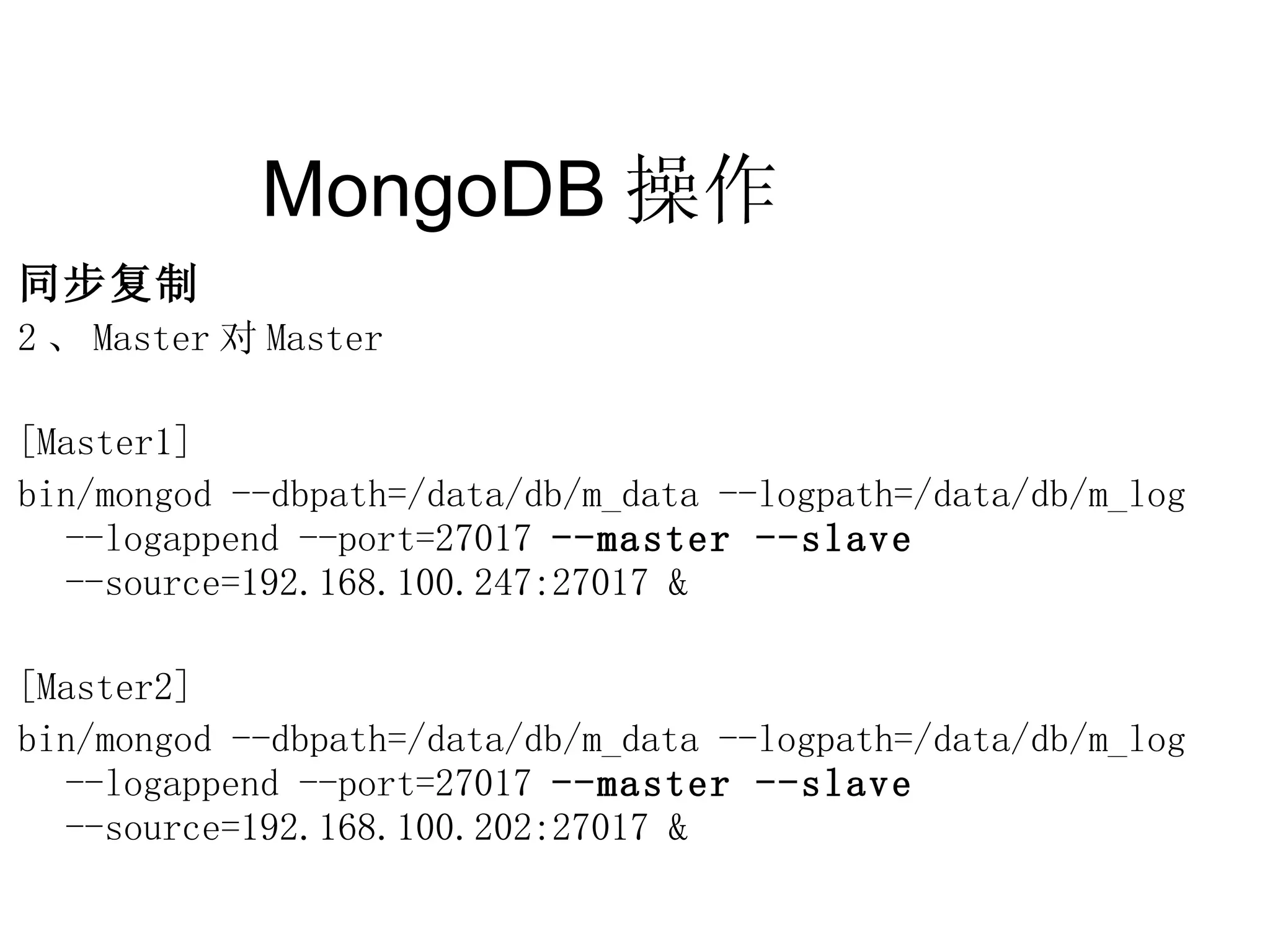 MongoDB 操作  同步复制 2 、 Master 对 Master [Master1] bin/mongod --dbpath=/data/db/m_data --logpath=/data/db/m_log  --logappend --port=27017  --master --slave  --source=192.168.100.247:27017 & [Master2] bin/mongod --dbpath=/data/db/m_data --logpath=/data/db/m_log  --logappend --port=27017  --master --slave  --source=192.168.100.202:27017 & 