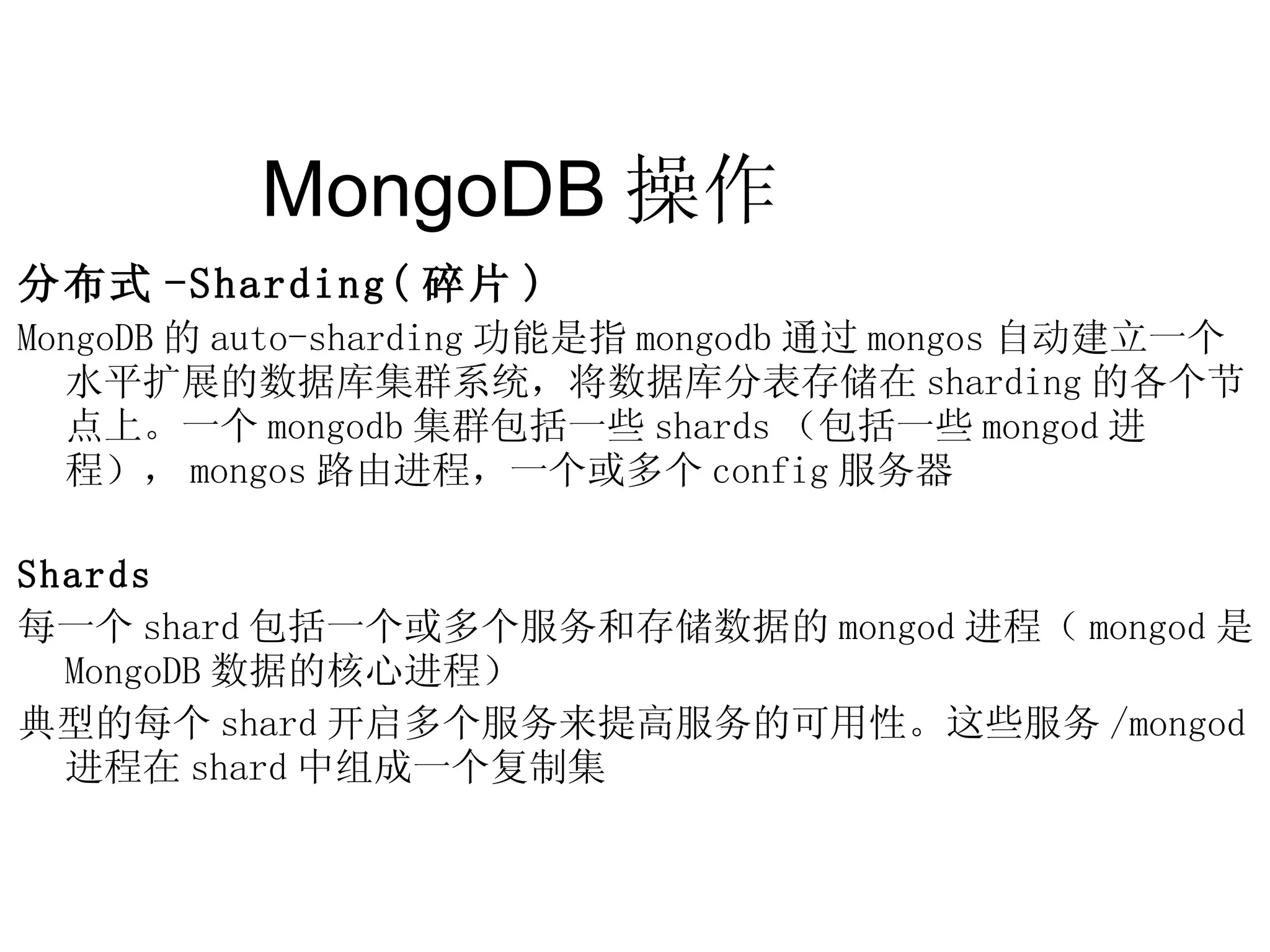 MongoDB 操作  分布式 -Sharding( 碎片 ) MongoDB 的 auto-sharding 功能是指 mongodb 通过 mongos 自动建立一个水平扩展的数据库集群系统，将数据库分表存储在 sharding 的各个节点上。一个 mongodb 集群包括一些 shards （包括一些 mongod 进程）， mongos 路由进程，一个或多个 config 服务器 Shards 每一个 shard 包括一个或多个服务和存储数据的 mongod 进程（ mongod 是 MongoDB 数据的核心进程） 典型的每个 shard 开启多个服务来提高服务的可用性。这些服务 /mongod 进程在 shard 中组成一个复制集 