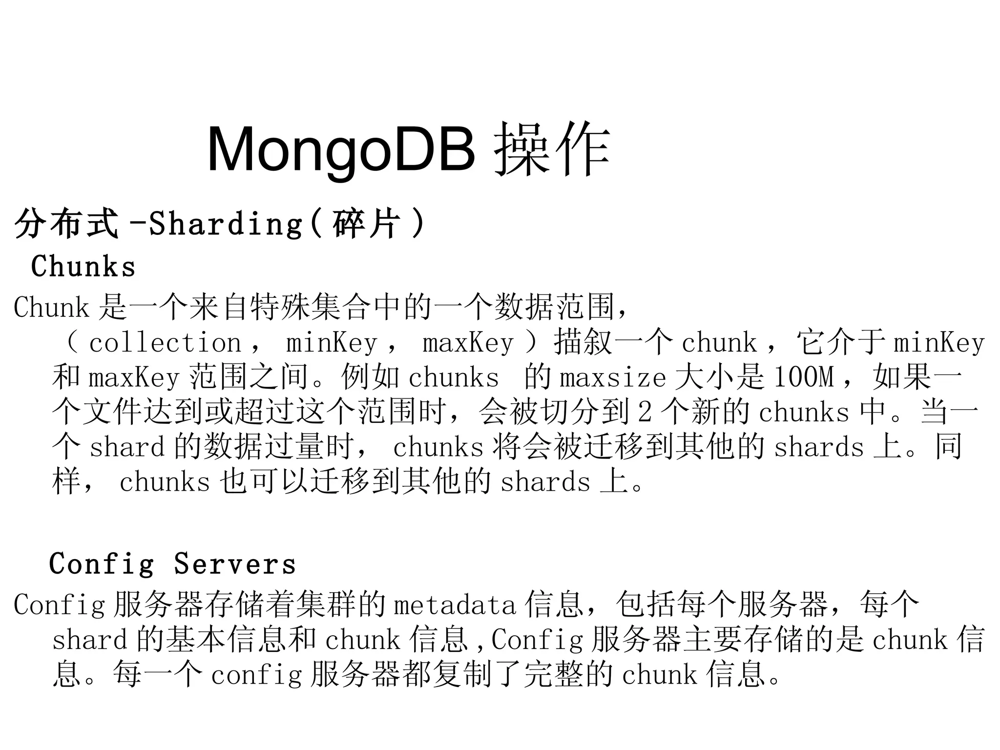 MongoDB 操作  分布式 -Sharding( 碎片 ) Chunks Chunk 是一个来自特殊集合中的一个数据范围，（ collection ， minKey ， maxKey ）描叙一个 chunk ，它介于 minKey 和 maxKey 范围之间。例如 chunks  的 maxsize 大小是 100M ，如果一个文件达到或超过这个范围时，会被切分到 2 个新的 chunks 中。当一个 shard 的数据过量时， chunks 将会被迁移到其他的 shards 上。同样， chunks 也可以迁移到其他的 shards 上。 Config Servers Config 服务器存储着集群的 metadata 信息，包括每个服务器，每个 shard 的基本信息和 chunk 信息 ,Config 服务器主要存储的是 chunk 信息。每一个 config 服务器都复制了完整的 chunk 信息。 