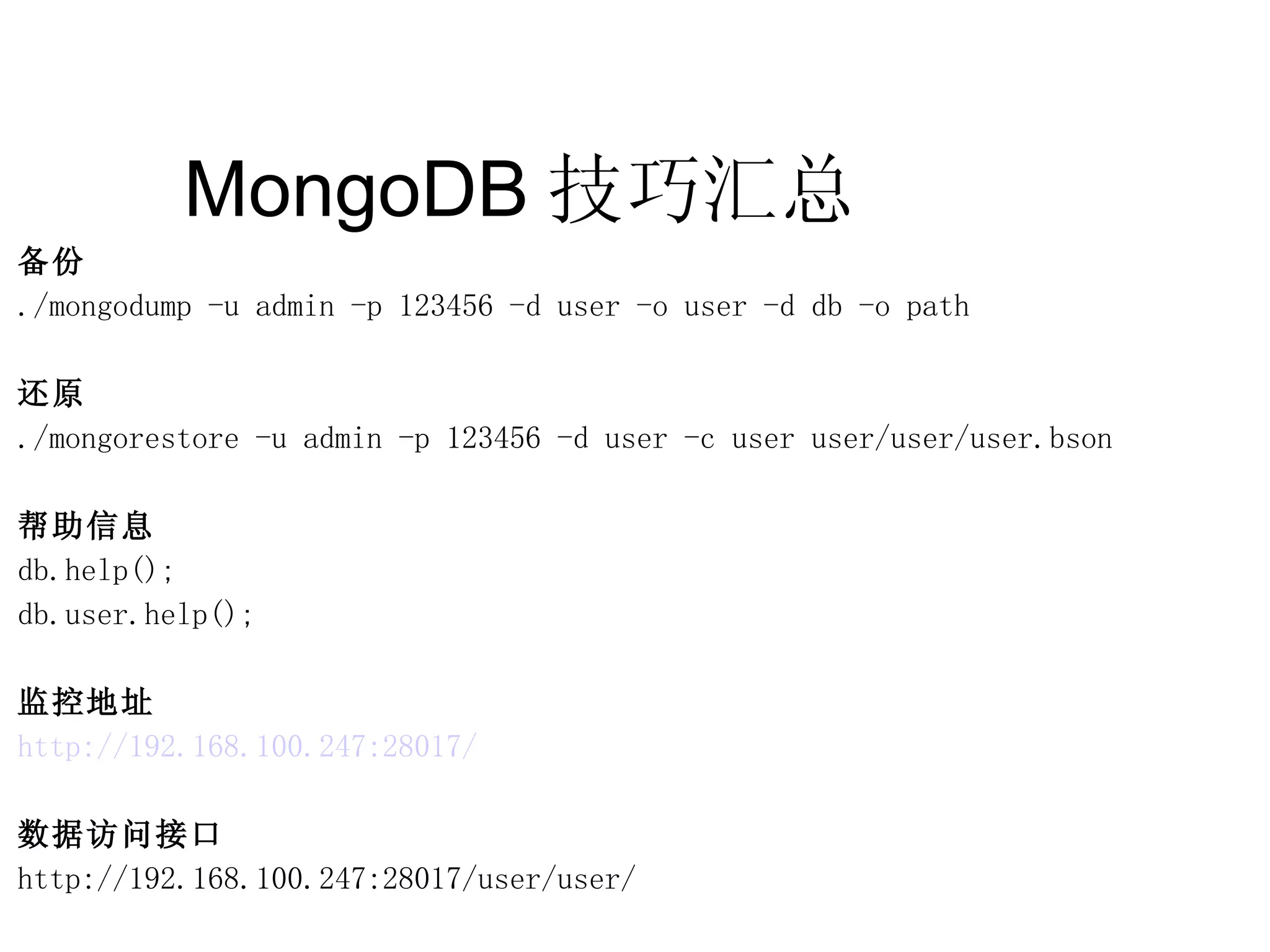 MongoDB 技巧汇总  备份 ./mongodump -u admin -p 123456 -d user -o user -d db -o path 还原 ./mongorestore -u admin -p 123456 -d user -c user user/user/user.bson 帮助信息 db.help(); db.user.help(); 监控地址 http://192.168.100.247:28017/ 数据访问接口 http://192.168.100.247:28017/user/user/ 