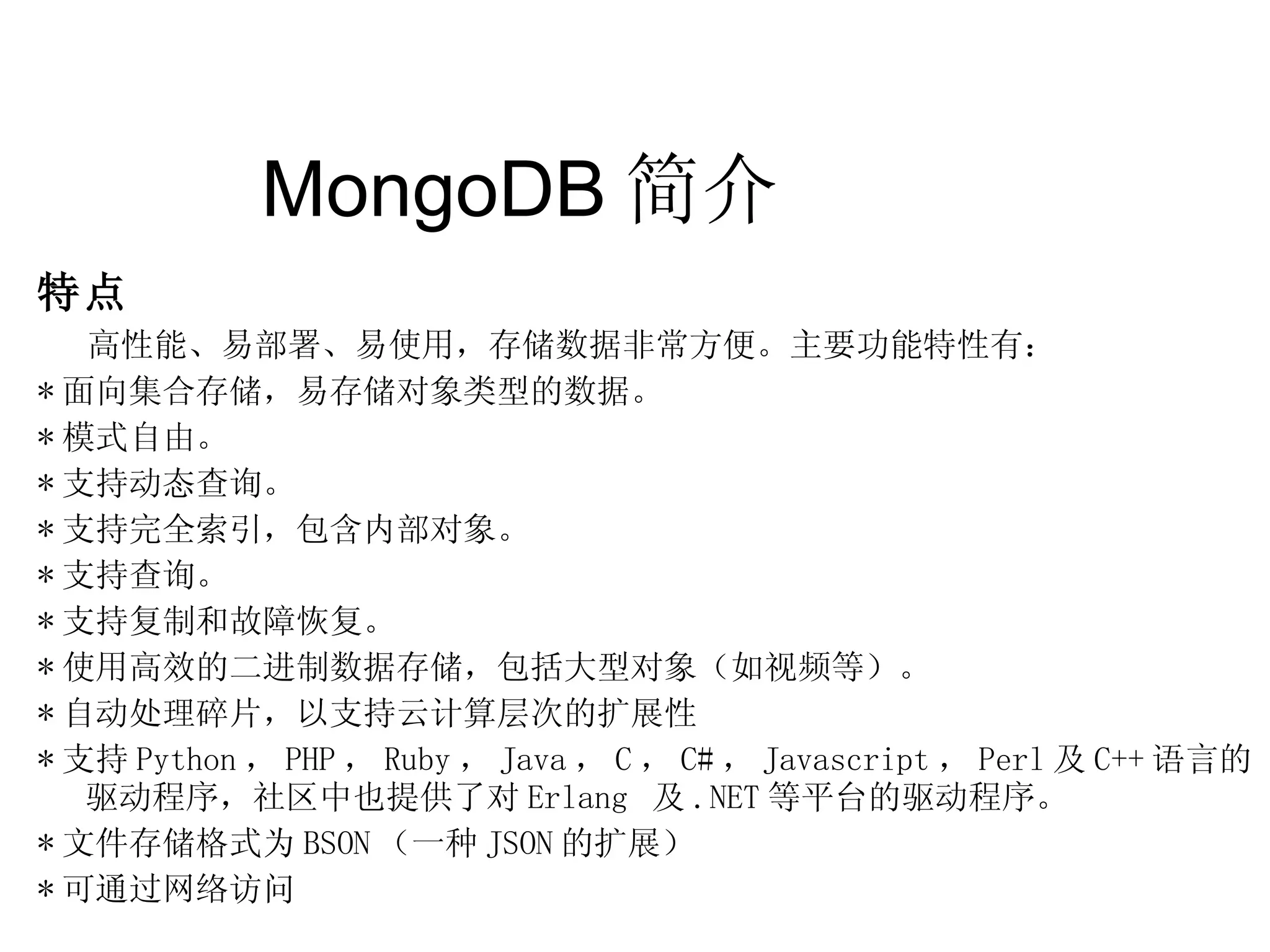 MongoDB 简介  特点 高性能、易部署、易使用，存储数据非常方便。主要功能特性有： * 面向集合存储，易存储对象类型的数据。  * 模式自由。 * 支持动态查询。  * 支持完全索引，包含内部对象。  * 支持查询。  * 支持复制和故障恢复。  * 使用高效的二进制数据存储，包括大型对象（如视频等）。 * 自动处理碎片，以支持云计算层次的扩展性 * 支持 Python ， PHP ， Ruby ， Java ， C ， C# ， Javascript ， Perl 及 C++ 语言的驱动程序，社区中也提供了对 Erlang  及 .NET 等平台的驱动程序。 * 文件存储格式为 BSON （一种 JSON 的扩展） * 可通过网络访问 