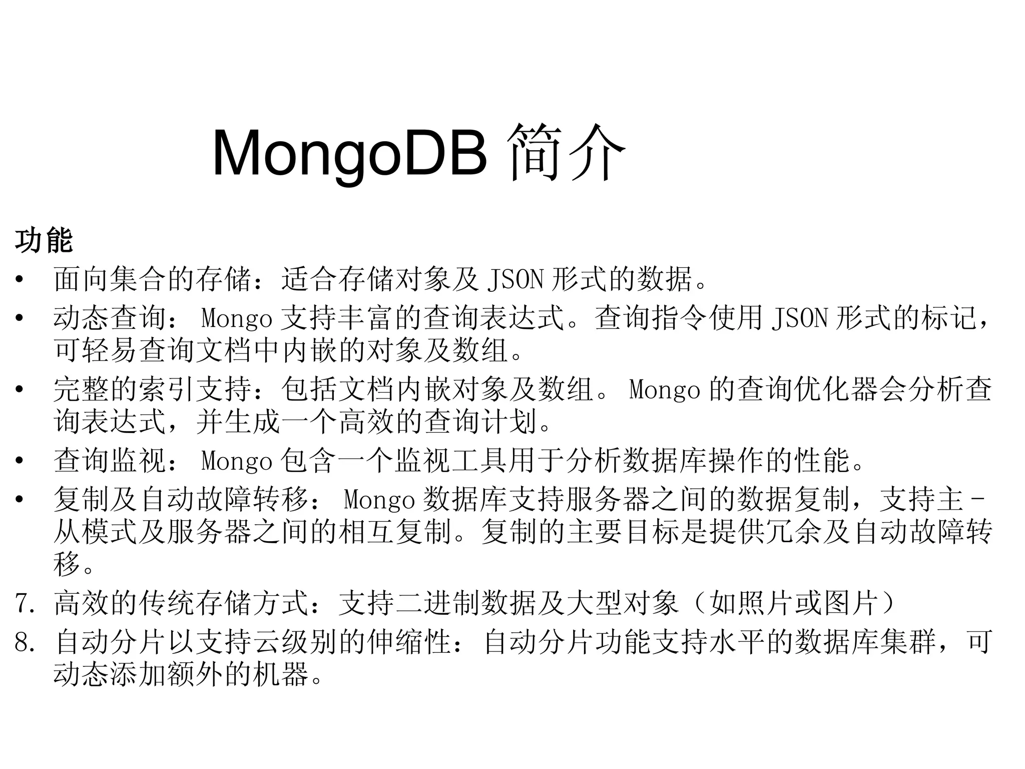 MongoDB 简介  功能 面向集合的存储：适合存储对象及 JSON 形式的数据。 动态查询： Mongo 支持丰富的查询表达式。查询指令使用 JSON 形式的标记，可轻易查询文档中内嵌的对象及数组。 完整的索引支持：包括文档内嵌对象及数组。 Mongo 的查询优化器会分析查询表达式，并生成一个高效的查询计划。 查询监视： Mongo 包含一个监视工具用于分析数据库操作的性能。 复制及自动故障转移： Mongo 数据库支持服务器之间的数据复制，支持主 - 从模式及服务器之间的相互复制。复制的主要目标是提供冗余及自动故障转移。 高效的传统存储方式：支持二进制数据及大型对象（如照片或图片） 自动分片以支持云级别的伸缩性：自动分片功能支持水平的数据库集群，可动态添加额外的机器。  