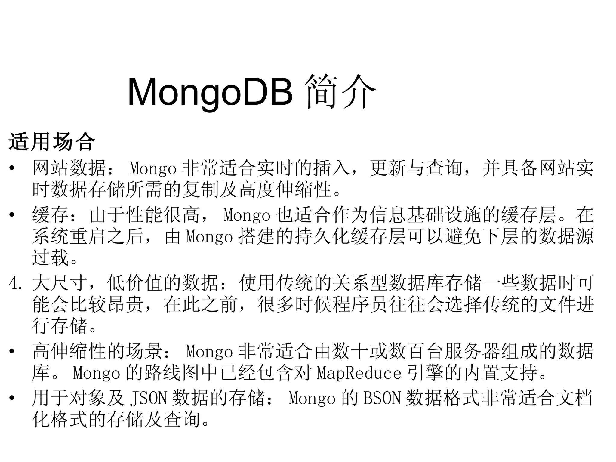 MongoDB 简介  适用场合 网站数据： Mongo 非常适合实时的插入，更新与查询，并具备网站实时数据存储所需的复制及高度伸缩性。 缓存：由于性能很高， Mongo 也适合作为信息基础设施的缓存层。在系统重启之后，由 Mongo 搭建的持久化缓存层可以避免下层的数据源 过载。 大尺寸，低价值的数据：使用传统的关系型数据库存储一些数据时可能会比较昂贵，在此之前，很多时候程序员往往会选择传统的文件进行存储。 高伸缩性的场景： Mongo 非常适合由数十或数百台服务器组成的数据库。 Mongo 的路线图中已经包含对 MapReduce 引擎的内置支持。 用于对象及 JSON 数据的存储： Mongo 的 BSON 数据格式非常适合文档化格式的存储及查询。 