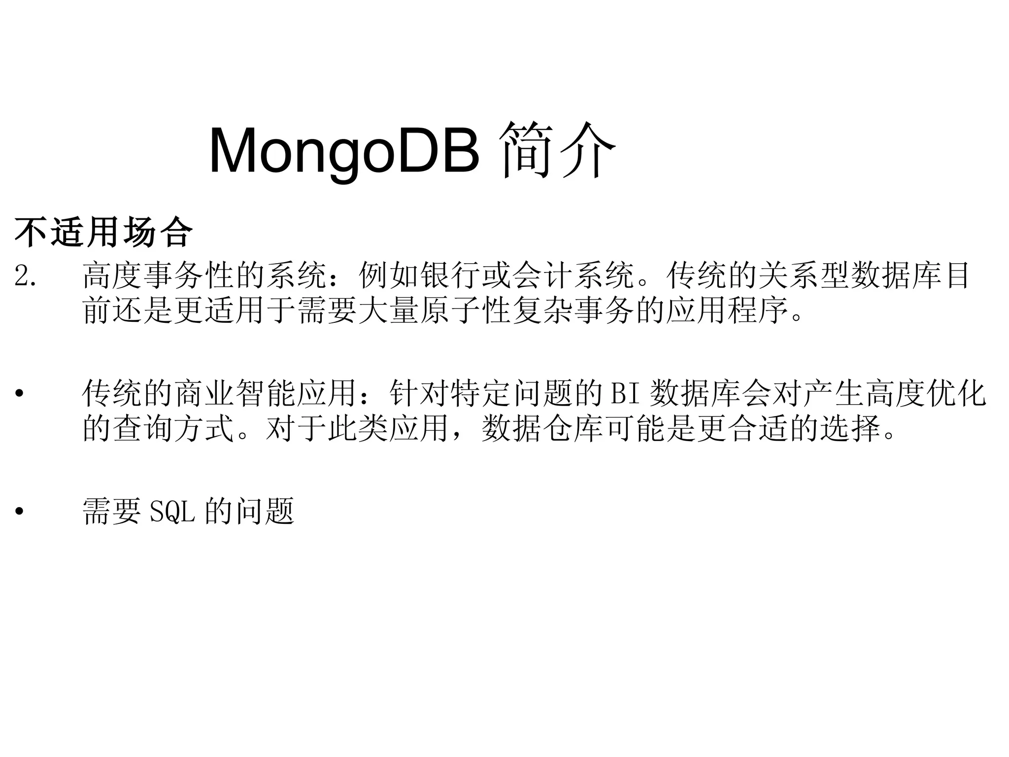MongoDB 简介  不适用场合 高度事务性的系统：例如银行或会计系统。传统的关系型数据库目前还是更适用于需要大量原子性复杂事务的应用程序。 传统的商业智能应用：针对特定问题的 BI 数据库会对产生高度优化的查询方式。对于此类应用，数据仓库可能是更合适的选择。 需要 SQL 的问题 