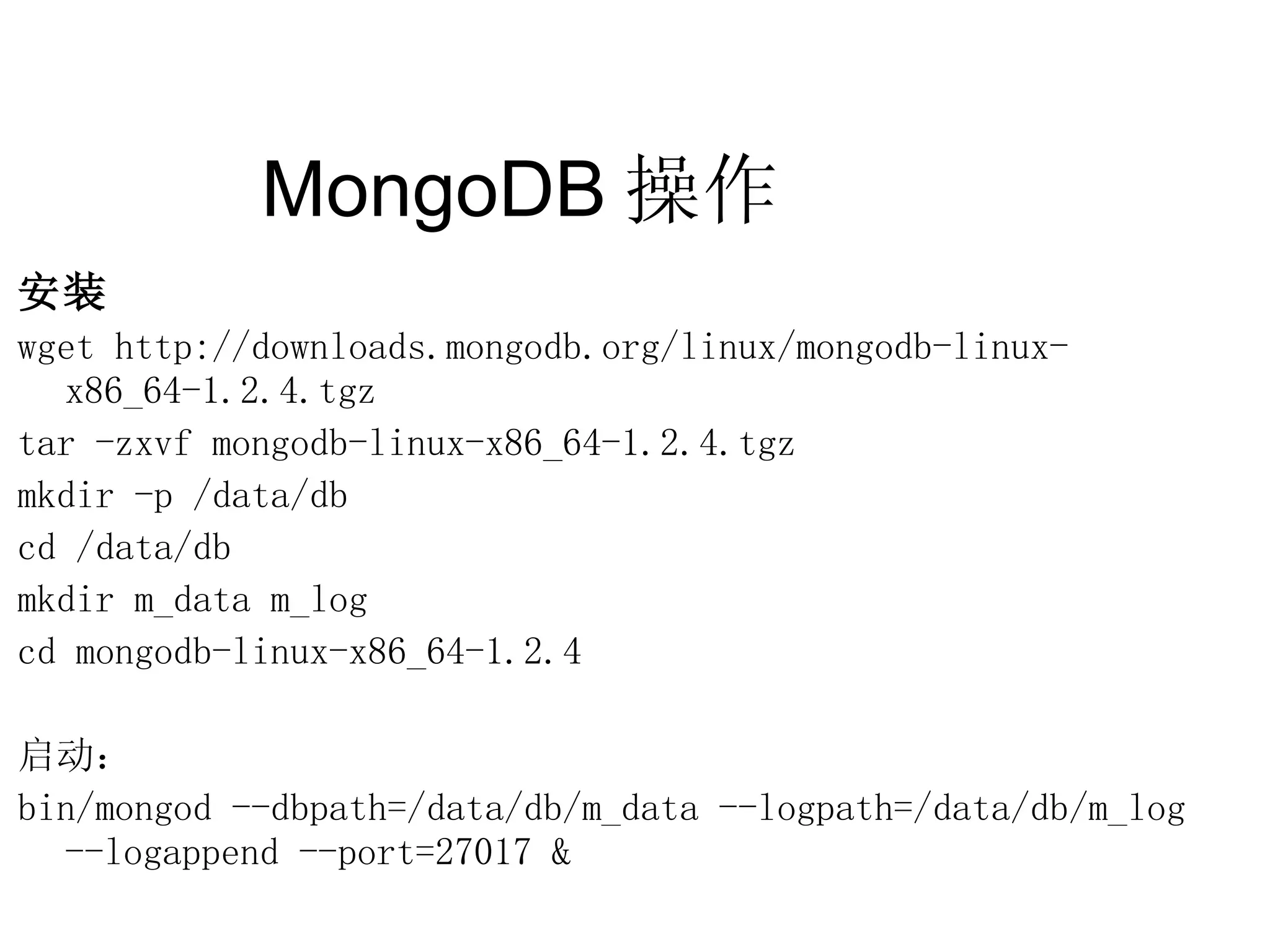 MongoDB 操作  安装 wget http://downloads.mongodb.org/linux/mongodb-linux-x86_64-1.2.4.tgz tar -zxvf mongodb-linux-x86_64-1.2.4.tgz mkdir -p /data/db cd /data/db mkdir m_data m_log cd mongodb-linux-x86_64-1.2.4 启动： bin/mongod --dbpath=/data/db/m_data --logpath=/data/db/m_log  --logappend --port=27017 & 