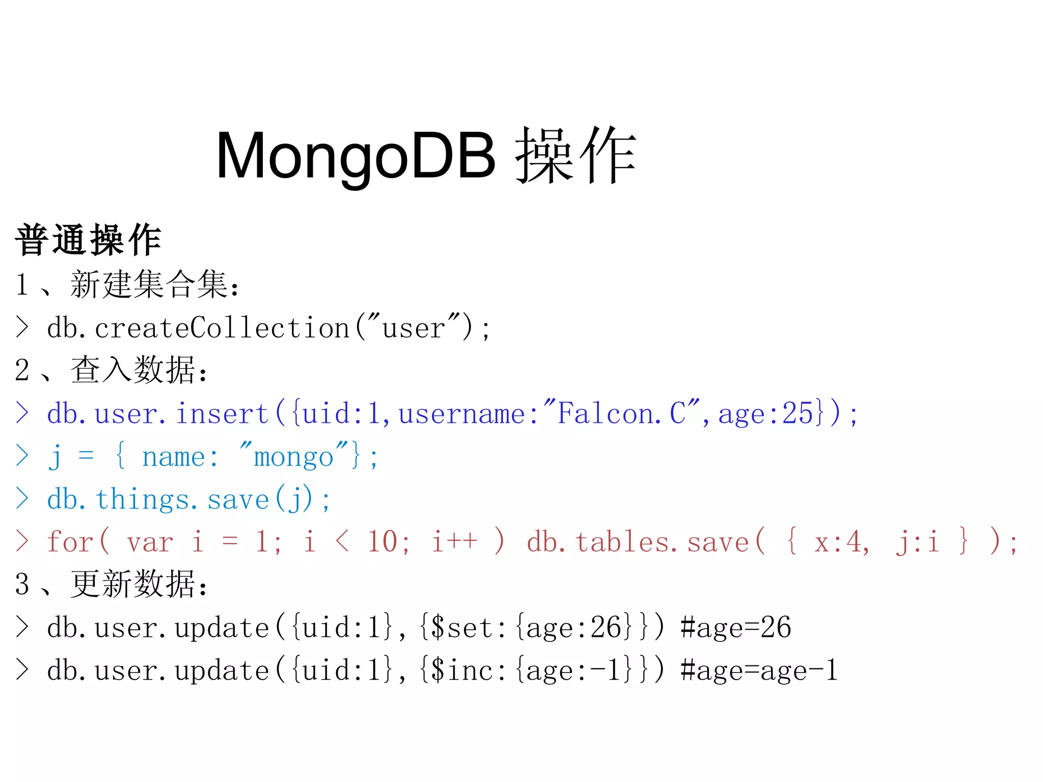 MongoDB 操作  普通操作 1 、新建集合集： > db.createCollection(&quot;user&quot;); 2 、查入数据： > db.user.insert({uid:1,username:&quot;Falcon.C&quot;,age:25}); > j = { name: &quot;mongo&quot;}; > db.things.save(j); > for( var i = 1; i < 10; i++ ) db.tables.save( { x:4, j:i } ); 3 、更新数据： > db.user.update({uid:1},{$set:{age:26}}) #age=26 > db.user.update({uid:1},{$inc:{age:-1}}) #age=age-1 