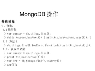 MongoDB 操作  普通操作 4 、查询： 4.1 遍历集 > var cursor = db.things.find(); > while (cursor.hasNext()) { print(tojson(cursor.next())); } 4.2  方法 2 > db.things.find().forEach( function(x){print(tojson(x));}); 4.3 、获取结果集 > var cursor = db.things.find(); > print (tojson(cursor[4])); > var arr = db.things.find().toArray(); > arr[5]; 