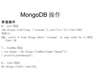 MongoDB 操作  普通操作 6 、 sort 用法 >db.things.find({tags :'economy'}).sort({ts:-1}).limit(10); 等价于： SQL: select * from things where 'economy' in tags order by ts DESC limit 10 7 、 findOne 用法 > var mongo = db.things.findOne({name:"mongo"}); > print(tojson(mongo)); 8 、 limit 用法 db.things.find().limit(3); 