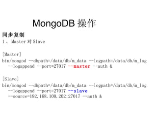 MongoDB 操作  同步复制 1 、 Master 对 Slave [Master] bin/mongod --dbpath=/data/db/m_data --logpath=/data/db/m_log  --logappend --port=27017  --master  --auth & [Slave] bin/mongod --dbpath=/data/db/m_data --logpath=/data/db/m_log  --logappend --port=27017  --slave  --source=192.168.100.202:27017 --auth & 