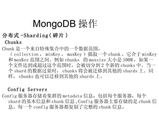 MongoDB 操作  分布式 -Sharding( 碎片 ) Chunks Chunk 是一个来自特殊集合中的一个数据范围，（ collection ， minKey ， maxKey ）描叙一个 chunk ，它介于 minKey 和 maxKey 范围之间。例如 chunks  的 maxsize 大小是 100M ，如果一个文件达到或超过这个范围时，会被切分到 2 个新的 chunks 中。当一个 shard 的数据过量时， chunks 将会被迁移到其他的 shards 上。同样， chunks 也可以迁移到其他的 shards 上。 Config Servers Config 服务器存储着集群的 metadata 信息，包括每个服务器，每个 shard 的基本信息和 chunk 信息 ,Config 服务器主要存储的是 chunk 信息。每一个 config 服务器都复制了完整的 chunk 信息。 