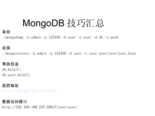 MongoDB 技巧汇总  备份 ./mongodump -u admin -p 123456 -d user -o user -d db -o path 还原 ./mongorestore -u admin -p 123456 -d user -c user user/user/user.bson 帮助信息 db.help(); db.user.help(); 监控地址 http://192.168.100.247:28017/ 数据访问接口 http://192.168.100.247:28017/user/user/ 