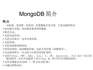 MongoDB 简介  特点 高性能、易部署、易使用，存储数据非常方便。主要功能特性有： * 面向集合存储，易存储对象类型的数据。  * 模式自由。 * 支持动态查询。  * 支持完全索引，包含内部对象。  * 支持查询。  * 支持复制和故障恢复。  * 使用高效的二进制数据存储，包括大型对象（如视频等）。 * 自动处理碎片，以支持云计算层次的扩展性 * 支持 Python ， PHP ， Ruby ， Java ， C ， C# ， Javascript ， Perl 及 C++ 语言的驱动程序，社区中也提供了对 Erlang  及 .NET 等平台的驱动程序。 * 文件存储格式为 BSON （一种 JSON 的扩展） * 可通过网络访问 
