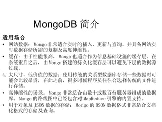 MongoDB 简介  适用场合 网站数据： Mongo 非常适合实时的插入，更新与查询，并具备网站实时数据存储所需的复制及高度伸缩性。 缓存：由于性能很高， Mongo 也适合作为信息基础设施的缓存层。在系统重启之后，由 Mongo 搭建的持久化缓存层可以避免下层的数据源 过载。 大尺寸，低价值的数据：使用传统的关系型数据库存储一些数据时可能会比较昂贵，在此之前，很多时候程序员往往会选择传统的文件进行存储。 高伸缩性的场景： Mongo 非常适合由数十或数百台服务器组成的数据库。 Mongo 的路线图中已经包含对 MapReduce 引擎的内置支持。 用于对象及 JSON 数据的存储： Mongo 的 BSON 数据格式非常适合文档化格式的存储及查询。 