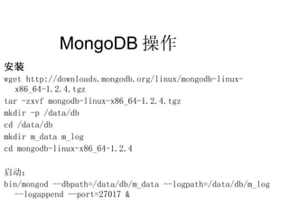 MongoDB 操作  安装 wget http://downloads.mongodb.org/linux/mongodb-linux-x86_64-1.2.4.tgz tar -zxvf mongodb-linux-x86_64-1.2.4.tgz mkdir -p /data/db cd /data/db mkdir m_data m_log cd mongodb-linux-x86_64-1.2.4 启动： bin/mongod --dbpath=/data/db/m_data --logpath=/data/db/m_log  --logappend --port=27017 & 