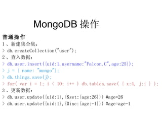 MongoDB 操作  普通操作 1 、新建集合集： > db.createCollection("user"); 2 、查入数据： > db.user.insert({uid:1,username:"Falcon.C",age:25}); > j = { name: "mongo"}; > db.things.save(j); > for( var i = 1; i < 10; i++ ) db.tables.save( { x:4, j:i } ); 3 、更新数据： > db.user.update({uid:1},{$set:{age:26}}) #age=26 > db.user.update({uid:1},{$inc:{age:-1}}) #age=age-1 