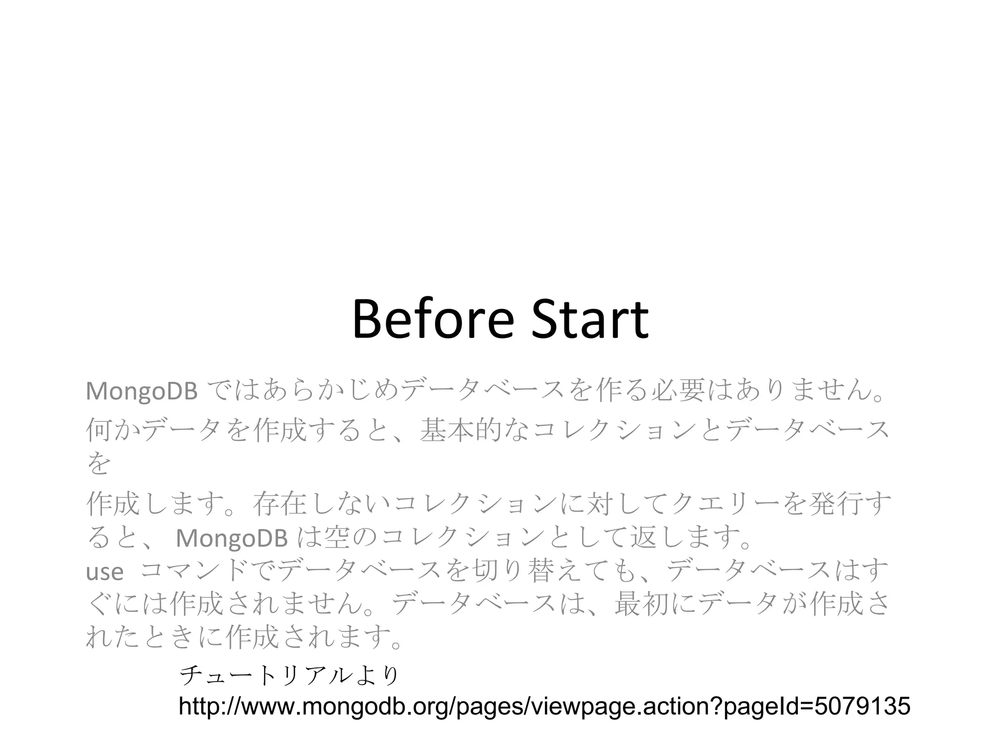 Before Start MongoDB ではあらかじめデータベースを作る必要はありません。 何かデータを作成すると、基本的なコレクションとデータベースを 作成します。存在しないコレクションに対してクエリーを発行すると、 MongoDB は空のコレクションとして返します。  use  コマンドでデータベースを切り替えても、データベースはすぐには作成されません。データベースは、最初にデータが作成されたときに作成されます。 チュートリアルより http://www.mongodb.org/pages/viewpage.action?pageId=5079135 