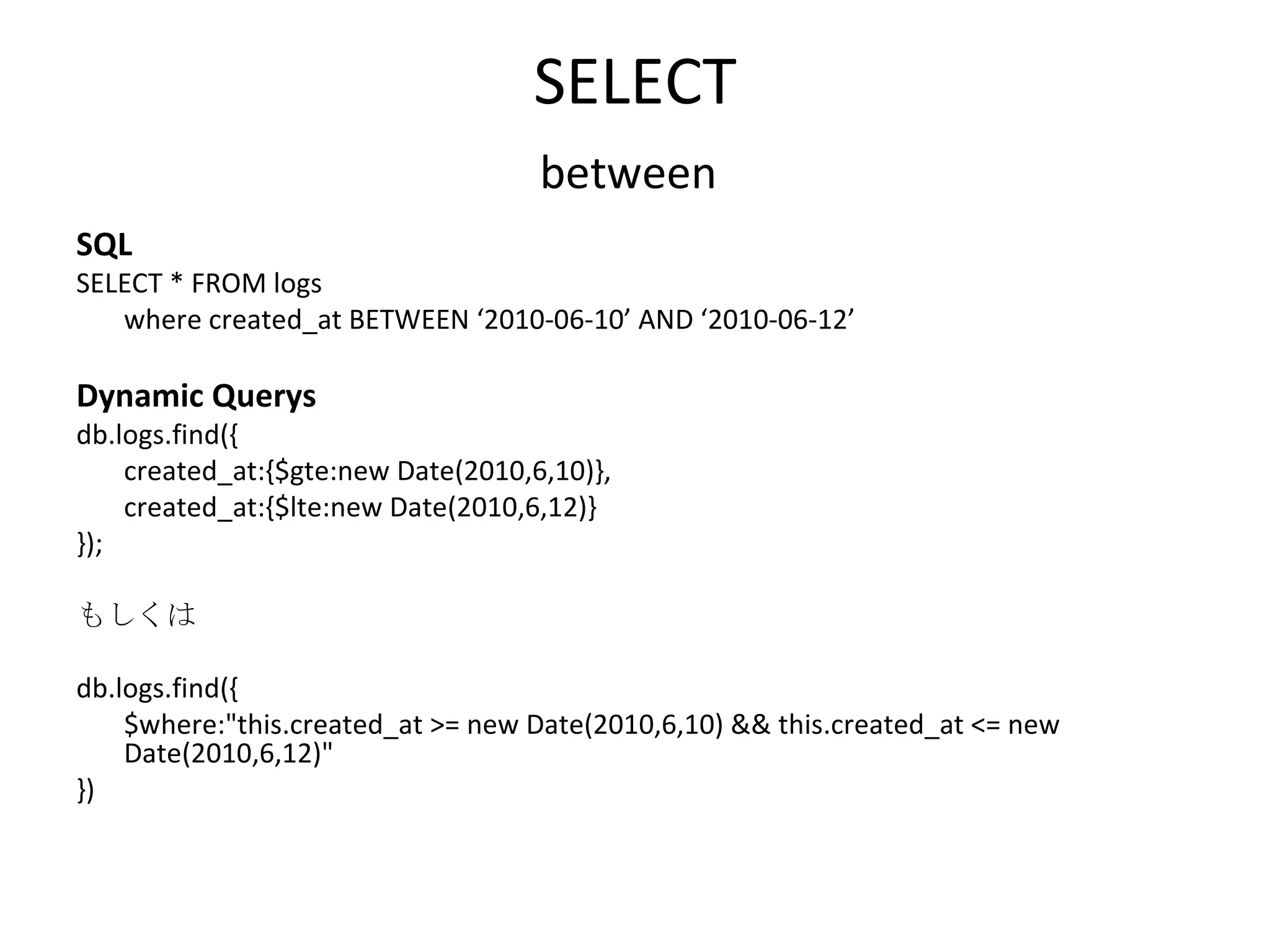 SELECT between SQL SELECT * FROM logs  where created_at BETWEEN ‘2010-06-10’ AND ‘2010-06-12’ Dynamic Querys db.logs.find({ created_at:{$gte:new Date(2010,6,10)}, created_at:{$lte:new Date(2010,6,12)} }); もしくは db.logs.find({ $where:&quot;this.created_at >= new Date(2010,6,10) && this.created_at <= new Date(2010,6,12)&quot; }) 