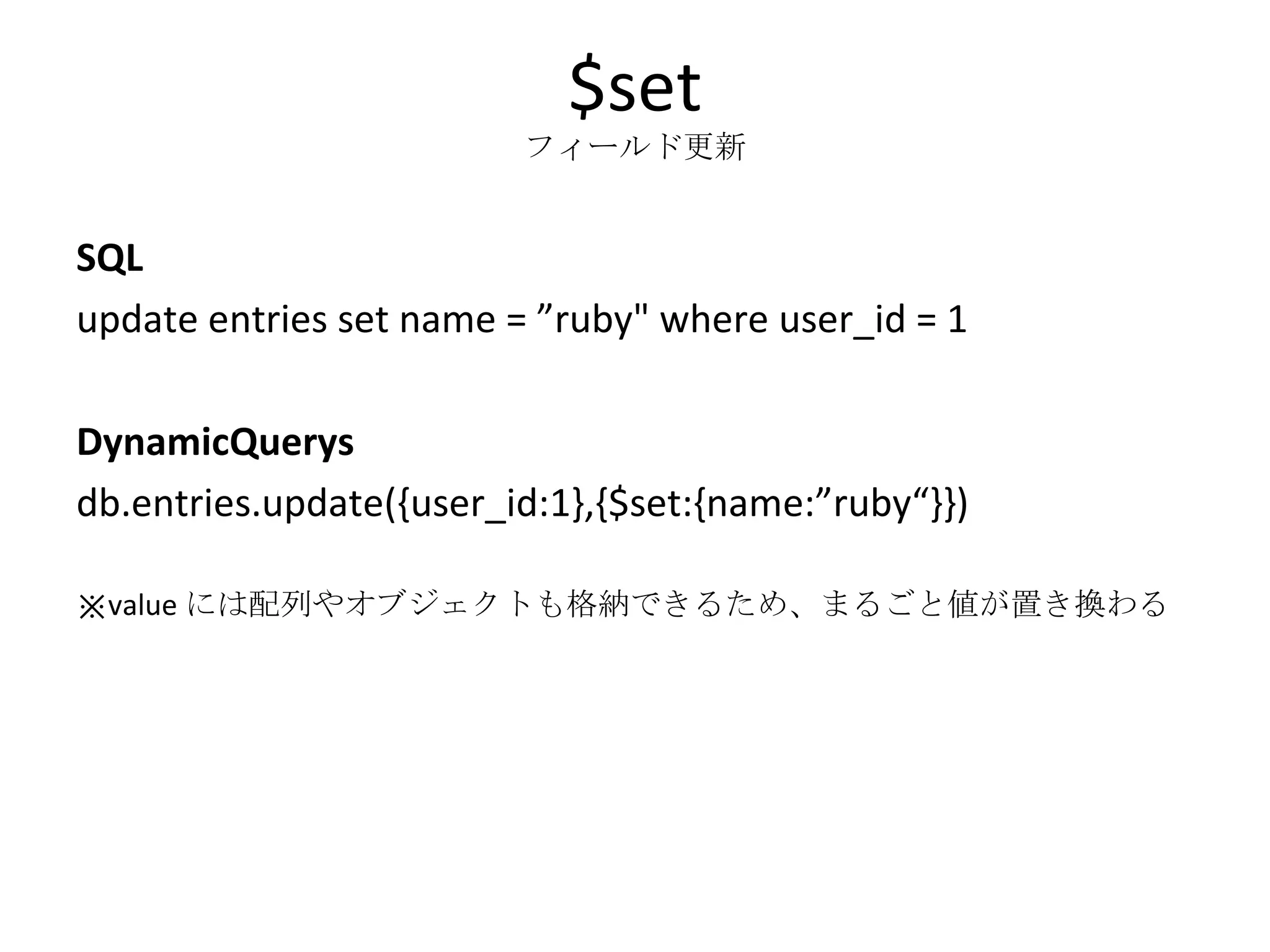$set フィールド更新 SQL update entries set name = ”ruby&quot; where user_id = 1 DynamicQuerys db.entries.update({user_id:1},{$set:{name:”ruby“}}) ※ value には配列やオブジェクトも格納できるため、まるごと値が置き換わる 