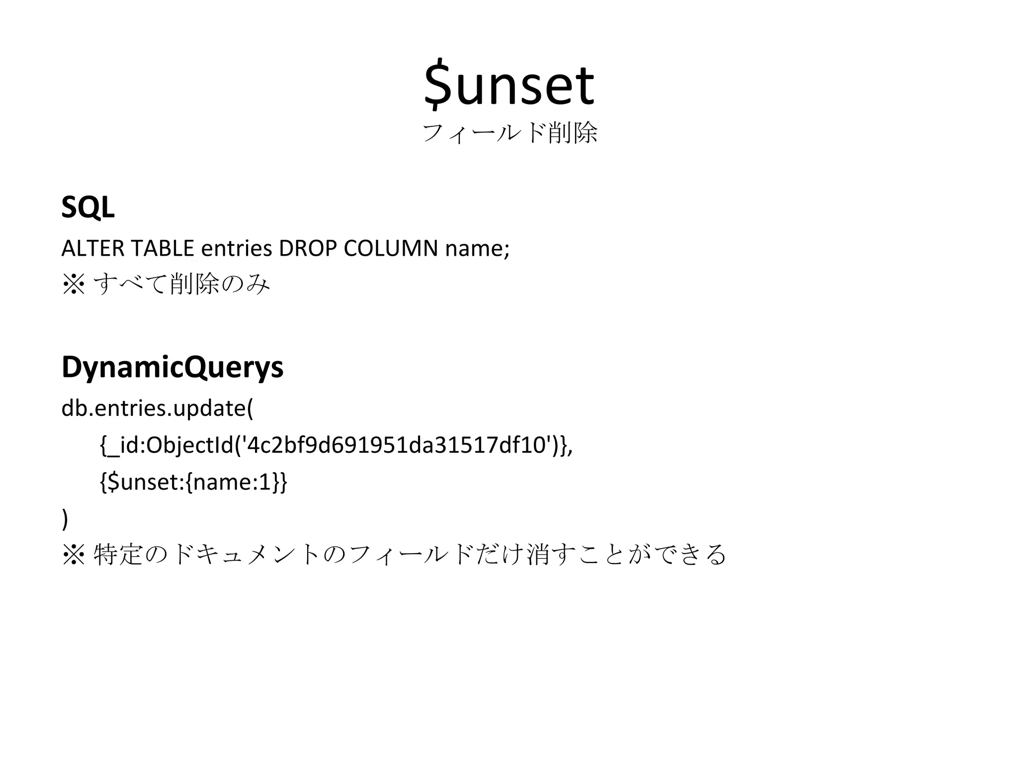 $unset フィールド削除 SQL ALTER TABLE entries DROP COLUMN name; ※ すべて削除のみ DynamicQuerys db.entries.update( {_id:ObjectId('4c2bf9d691951da31517df10')}, {$unset:{name:1}} ) ※ 特定のドキュメントのフィールドだけ消すことができる 
