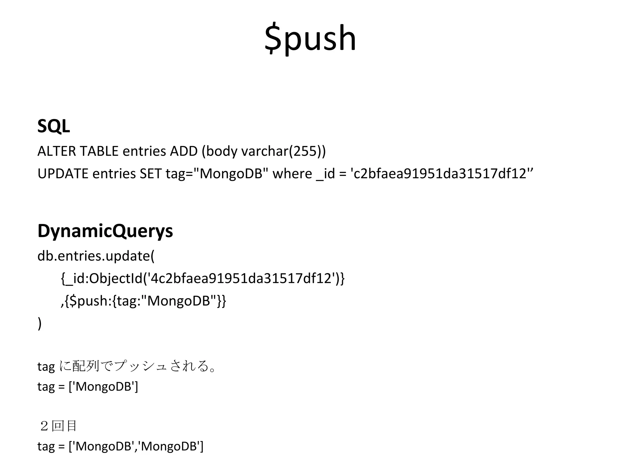 $push SQL ALTER TABLE entries ADD (body varchar(255)) UPDATE entries SET tag=&quot;MongoDB&quot; where _id = 'c2bfaea91951da31517df12'’ DynamicQuerys db.entries.update( {_id:ObjectId('4c2bfaea91951da31517df12')} ,{$push:{tag:&quot;MongoDB&quot;}} ) tag に配列でプッシュされる。 tag = ['MongoDB'] ２回目 tag = ['MongoDB','MongoDB'] 