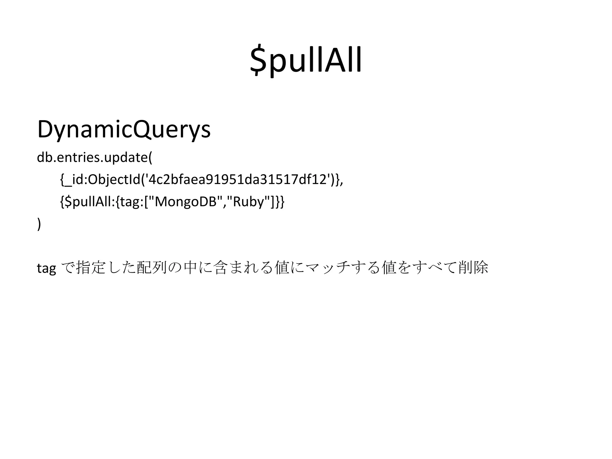 $pullAll DynamicQuerys db.entries.update( {_id:ObjectId('4c2bfaea91951da31517df12')}, {$pullAll:{tag:[&quot;MongoDB&quot;,&quot;Ruby&quot;]}} ) tag で指定した配列の中に含まれる値にマッチする値をすべて削除 