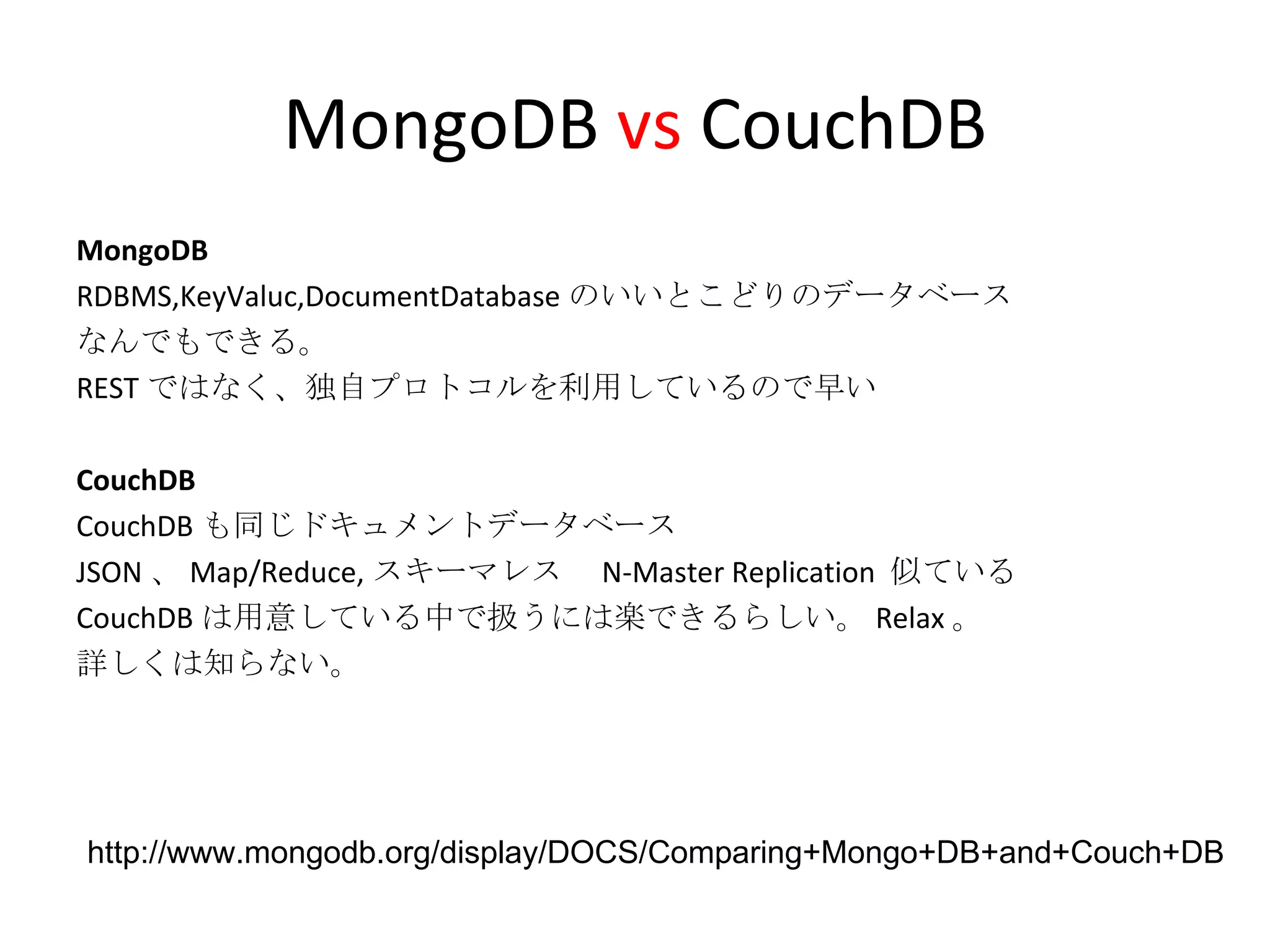 MongoDB  vs  CouchDB MongoDB RDBMS,KeyValuc,DocumentDatabase のいいとこどりのデータベース なんでもできる。 REST ではなく、独自プロトコルを利用しているので早い CouchDB CouchDB も同じドキュメントデータベース JSON 、 Map/Reduce, スキーマレス　 N-Master Replication  似ている CouchDB は用意している中で扱うには楽できるらしい。 Relax 。 詳しくは知らない。 http://www.mongodb.org/display/DOCS/Comparing+Mongo+DB+and+Couch+DB 