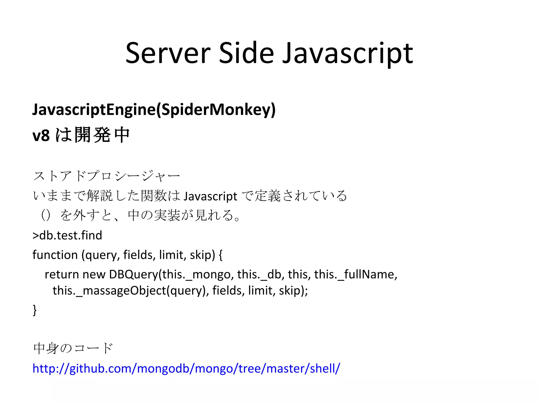 Server Side Javascript JavascriptEngine(SpiderMonkey) v8 は開発中 ストアドプロシージャー いままで解説した関数は Javascript で定義されている （）を外すと、中の実装が見れる。 >db.test.find function (query, fields, limit, skip) { return new DBQuery(this._mongo, this._db, this, this._fullName, this._massageObject(query), fields, limit, skip); } 中身のコード http://github.com/mongodb/mongo/tree/master/shell/ 