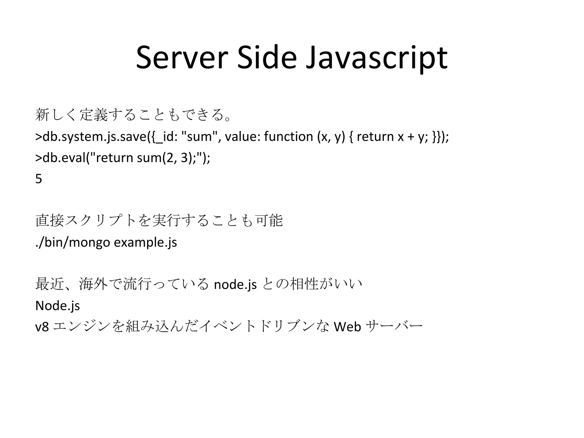 Server Side Javascript 新しく定義することもできる。 >db.system.js.save({_id: &quot;sum&quot;, value: function (x, y) { return x + y; }}); >db.eval(&quot;return sum(2, 3);&quot;); 5 直接スクリプトを実行することも可能 ./bin/mongo example.js 最近、海外で流行っている node.js との相性がいい Node.js v8 エンジンを組み込んだイベントドリブンな Web サーバー 