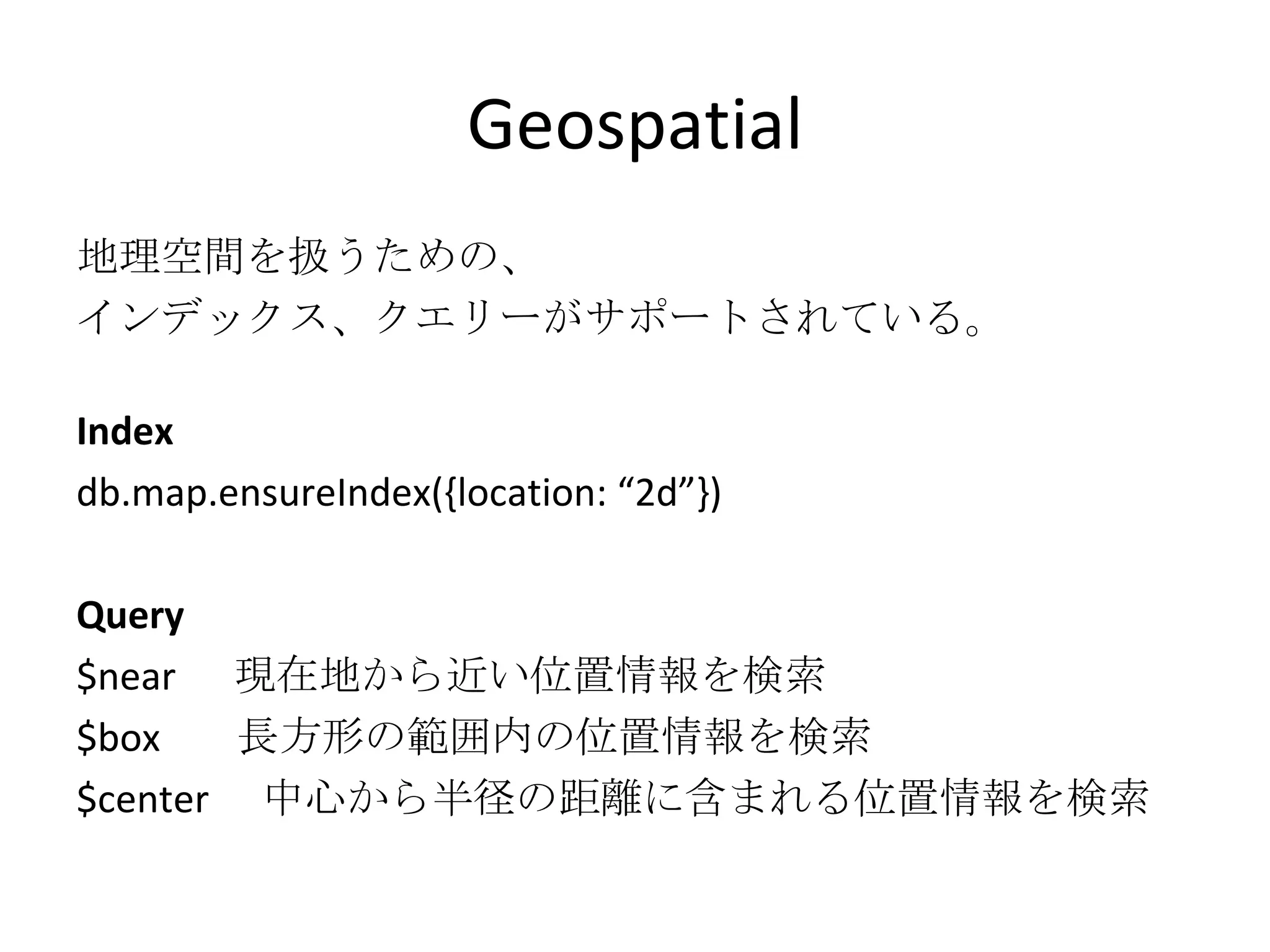 Geospatial 地理空間を扱うための、 インデックス、クエリーがサポートされている。 Index db.map.ensureIndex({location: “2d”}) Query $near  現在地から近い位置情報を検索 $box  長方形の範囲内の位置情報を検索 $center 　中心から半径の距離に含まれる位置情報を検索 